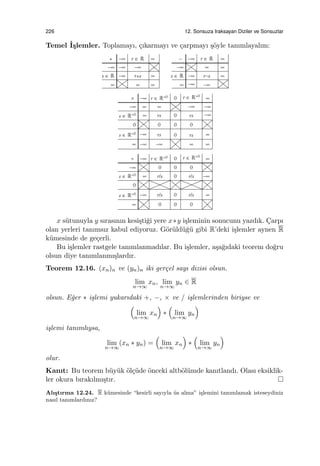 226 12. Sonsuza Iraksayan Diziler ve Sonsuzlar
Temel ˙I¸slemler. Toplamayı, ¸cıkarmayı ve ¸carpmayı ¸s¨oyle tanımlayalım:
x s¨utunuyla y sırasının kesi¸sti˘gi yere x∗y i¸sleminin sonucunu yazdık. C¸arpı
olan yerleri tanımsız kabul ediyoruz. G¨or¨uld¨u˘g¨u gibi R’deki i¸slemler aynen R
k¨umesinde de ge¸cerli.
Bu i¸slemler rastgele tanımlanmadılar. Bu i¸slemler, a¸sa˘gıdaki teorem do˘gru
olsun diye tanımlanmı¸slardır.
Teorem 12.16. (xn)n ve (yn)n iki ger¸cel sayı dizisi olsun.
lim
n→∞
xn, lim
n→∞
yn ∈ R
olsun. E˘ger ∗ i¸slemi yukarıdaki +, −, × ve / i¸slemlerinden biriyse ve
(
lim
n→∞
xn
)
∗
(
lim
n→∞
yn
)
i¸slemi tanımlıysa,
lim
n→∞
(xn ∗ yn) =
(
lim
n→∞
xn
)
∗
(
lim
n→∞
yn
)
olur.
Kanıt: Bu teorem b¨uy¨uk ¨ol¸c¨ude ¨onceki altb¨ol¨umde kanıtlandı. Olası eksiklik-
ler okura bırakılmı¸stır.
Alı¸stırma 12.24. R k¨umesinde “kesirli sayıyla ¨us alma” i¸slemini tanımlamak isteseydiniz
nasıl tanımlardınız?
 