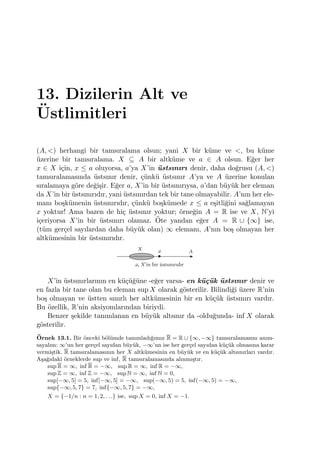 13. Dizilerin Alt ve
¨Ustlimitleri
(A, <) herhangi bir tamsıralama olsun; yani X bir k¨ume ve <, bu k¨ume
¨uzerine bir tamsıralama. X ⊆ A bir altk¨ume ve a ∈ A olsun. E˘ger her
x ∈ X i¸cin, x ≤ a oluyorsa, a’ya X’in ¨ustsınırı denir, daha do˘grusu (A, <)
tamsıralamasında ¨ustsınır denir, ¸c¨unk¨u ¨ustsınır A’ya ve A ¨uzerine konulan
sıralamaya g¨ore de˘gi¸sir. E˘ger a, X’in bir ¨ustsınırıysa, a’dan b¨uy¨uk her eleman
da X’in bir ¨ustsınırıdır, yani ¨ustsınırdan tek bir tane olmayabilir. A’nın her ele-
manı bo¸sk¨umenin ¨ustsınırıdır, ¸c¨unk¨u bo¸sk¨umede x ≤ a e¸sitli˘gini sa˘glamayan
x yoktur! Ama bazen de hi¸c ¨ustsınır yoktur; ¨orne˘gin A = R ise ve X, N’yi
i¸ceriyorsa X’in bir ¨ustsınırı olamaz. ¨Ote yandan e˘ger A = R ∪ {∞} ise,
(t¨um ger¸cel sayılardan daha b¨uy¨uk olan) ∞ elemanı, A’nın bo¸s olmayan her
altk¨umesinin bir ¨ustsınırıdır.
X’in ¨ustsınırlarının en k¨u¸c¨u˘g¨une -e˘ger varsa- en k¨u¸c¨uk ¨ustsınır denir ve
en fazla bir tane olan bu eleman sup X olarak g¨osterilir. Bilindi˘gi ¨uzere R’nin
bo¸s olmayan ve ¨ustten sınırlı her altk¨umesinin bir en k¨u¸c¨uk ¨ustsınırı vardır.
Bu ¨ozellik, R’nin aksiyomlarından biriydi.
Benzer ¸sekilde tanımlanan en b¨uy¨uk altsınır da -oldu˘gunda- inf X olarak
g¨osterilir.
¨Ornek 13.1. Bir ¨onceki b¨ol¨umde tanımladı˘gımız R = R ∪ {∞, −∞} tamsıralamasını anım-
sayalım: ∞’un her ger¸cel sayıdan b¨uy¨uk, −∞’un ise her ger¸cel sayıdan k¨u¸c¨uk olmasına karar
vermi¸stik. R tamsıralamasının her X altk¨umesinin en b¨uy¨uk ve en k¨u¸c¨uk altsınırları vardır.
A¸sa˘gıdaki ¨orneklerde sup ve inf, R tamsıralamasında alınmı¸stır.
sup R = ∞, inf R = −∞, sup R = ∞, inf R = −∞,
sup Z = ∞, inf Z = −∞, sup N = ∞, inf N = 0,
sup[−∞, 5] = 5, inf[−∞, 5] = −∞, sup(−∞, 5) = 5, inf(−∞, 5) = −∞,
sup{−∞, 5, 7} = 7, inf{−∞, 5, 7} = −∞,
X = {−1/n : n = 1, 2, . . .} ise, sup X = 0, inf X = −1.
 