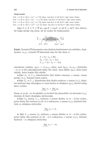228 13. Dizilerin Alt ve ¨Ustlimitleri
Alı¸stırmalar
13.2. x ∈ R ve A(x) = {xn
: n ∈ N} olsun. sup A(x) ve inf A(x)’i -e˘ger varsa- bulun.
13.3. x ∈ R ve A(x) = {xn
: −n ∈ N} olsun. sup A(x) ve inf A(x)’i -e˘ger varsa- bulun.
13.4. x ∈ R ve A(x) = {xn
: n ∈ Z} olsun. sup A(x) ve inf A(x)’i -e˘ger varsa- bulun.
13.5. x ∈ R ve A(x) = {x2n
: n ∈ Z} olsun. sup A(x) ve inf A(x)’i -e˘ger varsa- bulun.
E˘ger ∅ ̸= X ⊆ Y ⊆ R ise, sup X ≤ sup Y ve inf X ≥ inf Y olur elbette,
bir ba¸ska deyi¸sle sup artan, inf ise azalan bir fonksiyondur.
Limit. Terimleri R k¨umesinden olan dizilerin limitlerinden s¨oz edebiliriz. A¸cık-
layalım: (xn)n, terimleri R k¨umesinde olan bir dizi olsun ve
I = {n : xn ∈ R},
I∞ = {n : xn = ∞},
I−∞ = {n : xn = −∞}
tanımlarını yapalım. (yn)n = (xn)n∈I olsun, yani (yn)n, (xn)n∈I dizisinden
−∞ ve ∞’ları ¸cıkardı˘gımızda kalan dizi olsun. Ama dikkat (yn)n dizisi sonlu
olabilir, hatta bo¸sdizi bile olabilir.
• E˘ger I∞ ve I−∞ k¨umelerinden ikisi birden sonsuzsa, o zaman -tanım
gere˘gi- (xn)n dizisinin limiti yoktur.
• E˘ger I∞ ve I−∞ k¨umelerinin ikisi birden sonluysa, o zaman (xn)n dizisi-
nin limitinin olup olmadı˘gına ve varsa limitin ne oldu˘guna (yn)n dizisine bakıp
karar verelim:
lim
n→∞
xn = lim
n→∞
yn.
Sonu¸c ∞ ya da −∞ da ¸cıkabilir; ya da limit hi¸c olmayabilir, bu durumda (xn)n
dizisinin de limiti olmadı˘gını s¨oyleyece˘giz.
• E˘ger I∞ sonsuz, I−∞ sonluysa, o zaman diziden ∞ ve −∞’ları atalım,
geriye kalan dizi sonluysa ya da ∞’a ıraksıyorsa, o zaman (xn)n dizisinin limi-
tinin ∞ oldu˘gunu s¨oyleyelim:
lim
n→∞
xn = ∞.
• E˘ger I−∞ sonsuz, I∞ sonluysa, o zaman diziden ∞ ve −∞’ları atalım,
geriye kalan dizi sonluysa ya da −∞’a ıraksıyorsa, o zaman (xn)n dizisinin
limitinin −∞ oldu˘gunu s¨oyleyelim:
lim
n→∞
xn = −∞.
 