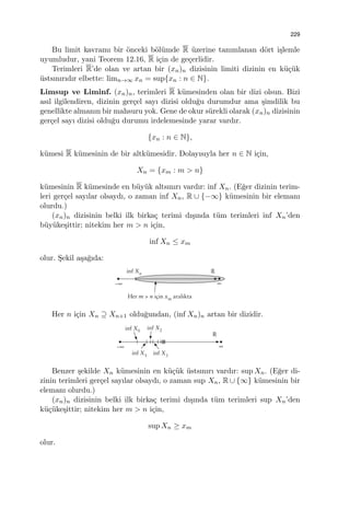 229
Bu limit kavramı bir ¨onceki b¨ol¨umde R ¨uzerine tanımlanan d¨ort i¸slemle
uyumludur, yani Teorem 12.16, R i¸cin de ge¸cerlidir.
Terimleri R’de olan ve artan bir (xn)n dizisinin limiti dizinin en k¨u¸c¨uk
¨ustsınırıdır elbette: limn→∞ xn = sup{xn : n ∈ N}.
Limsup ve Liminf. (xn)n, terimleri R k¨umesinden olan bir dizi olsun. Bizi
asıl ilgilendiren, dizinin ger¸cel sayı dizisi oldu˘gu durumdur ama ¸simdilik bu
genellikte almanın bir mahsuru yok. Gene de okur s¨urekli olarak (xn)n dizisinin
ger¸cel sayı dizisi oldu˘gu durumu irdelemesinde yarar vardır.
{xn : n ∈ N},
k¨umesi R k¨umesinin de bir altk¨umesidir. Dolayısıyla her n ∈ N i¸cin,
Xn = {xm : m > n}
k¨umesinin R k¨umesinde en b¨uy¨uk altsınırı vardır: inf Xn. (E˘ger dizinin terim-
leri ger¸cel sayılar olsaydı, o zaman inf Xn, R ∪ {−∞} k¨umesinin bir elemanı
olurdu.)
(xn)n dizisinin belki ilk birka¸c terimi dı¸sında t¨um terimleri inf Xn’den
b¨uy¨uke¸sittir; nitekim her m > n i¸cin,
inf Xn ≤ xm
olur. S¸ekil a¸sa˘gıda:
Her n i¸cin Xn ⊇ Xn+1 oldu˘gundan, (inf Xn)n artan bir dizidir.
Benzer ¸sekilde Xn k¨umesinin en k¨u¸c¨uk ¨ustsınırı vardır: sup Xn. (E˘ger di-
zinin terimleri ger¸cel sayılar olsaydı, o zaman sup Xn, R ∪ {∞} k¨umesinin bir
elemanı olurdu.)
(xn)n dizisinin belki ilk birka¸c terimi dı¸sında t¨um terimleri sup Xn’den
k¨u¸c¨uke¸sittir; nitekim her m > n i¸cin,
sup Xn ≥ xm
olur.
 