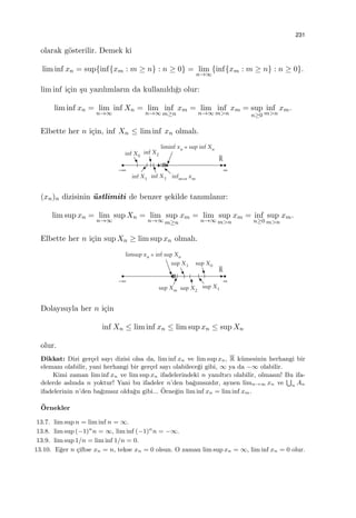 231
olarak g¨osterilir. Demek ki
lim inf xn = sup{inf{xm : m ≥ n} : n ≥ 0} = lim
n→∞
{inf{xm : m ≥ n} : n ≥ 0}.
lim inf i¸cin ¸su yazılımların da kullanıldı˘gı olur:
lim inf xn = lim
n→∞
inf Xn = lim
n→∞
inf
m≥n
xm = lim
n→∞
inf
m>n
xm = sup
n≥0
inf
m>n
xm.
Elbette her n i¸cin, inf Xn ≤ lim inf xn olmalı.
(xn)n dizisinin ¨ustlimiti de benzer ¸sekilde tanımlanır:
lim sup xn = lim
n→∞
sup Xn = lim
n→∞
sup
m≥n
xm = lim
n→∞
sup
m>n
xm = inf
n≥0
sup
m>n
xm.
Elbette her n i¸cin sup Xn ≥ lim sup xn olmalı.
Dolayısıyla her n i¸cin
inf Xn ≤ lim inf xn ≤ lim sup xn ≤ sup Xn
olur.
Dikkat: Dizi ger¸cel sayı dizisi olsa da, lim inf xn ve lim sup xn, R k¨umesinin herhangi bir
elemanı olabilir, yani herhangi bir ger¸cel sayı olabilece˘gi gibi, ∞ ya da −∞ olabilir.
Kimi zaman lim inf xn ve lim sup xn ifadelerindeki n yanıltıcı olabilir, olmasın! Bu ifa-
delerde aslında n yoktur! Yani bu ifadeler n’den ba˘gımsızdır, aynen limn→∞ xn ve
∪
n An
ifadelerinin n’den ba˘gımsız oldu˘gu gibi... ¨Orne˘gin lim inf xn = lim inf xm.
¨Ornekler
13.7. lim sup n = lim inf n = ∞.
13.8. lim sup (−1)n
n = ∞, lim inf (−1)n
n = −∞.
13.9. lim sup 1/n = lim inf 1/n = 0.
13.10. E˘ger n ¸ciftse xn = n, tekse xn = 0 olsun. O zaman lim sup xn = ∞, lim inf xn = 0 olur.
 