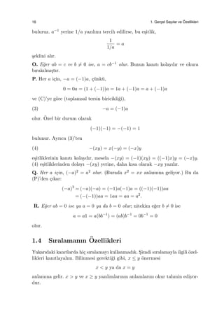 16 1. Gerc¸el Sayılar ve ¨Ozellikleri
buluruz. a−1 yerine 1/a yazılımı tercih edilirse, bu e¸sitlik,
1
1/a
= a
¸seklini alır.
O. E˘ger ab = c ve b ̸= 0 ise, a = cb−1 olur. Bunun kanıtı kolaydır ve okura
bırakılmı¸stır.
P. Her a i¸cin, −a = (−1)a, ¸c¨unk¨u,
0 = 0a = (1 + (−1))a = 1a + (−1)a = a + (−1)a
ve (C)’ye g¨ore (toplamsal tersin biricikli˘gi),
(3) −a = (−1)a
olur. ¨Ozel bir durum olarak
(−1)(−1) = −(−1) = 1
bulunur. Ayrıca (3)’ten
(4) −(xy) = x(−y) = (−x)y
e¸sitliklerinin kanıtı kolaydır, mesela −(xy) = (−1)(xy) = ((−1)x)y = (−x)y.
(4) e¸sitliklerinden dolayı −(xy) yerine, daha kısa olarak −xy yazılır.
Q. Her a i¸cin, (−a)2 = a2 olur. (Burada x2 = xx anlamına geliyor.) Bu da
(P)’den ¸cıkar:
(−a)2
= (−a)(−a) = (−1)a(−1)a = ((−1)(−1))aa
= (−(−1))aa = 1aa = aa = a2
.
R. E˘ger ab = 0 ise ya a = 0 ya da b = 0 olur; nitekim e˘ger b ̸= 0 ise
a = a1 = a(bb−1
) = (ab)b−1
= 0b−1
= 0
olur.
1.4 Sıralamanın ¨Ozellikleri
Yukarıdaki kanıtlarda hi¸c sıralamayı kullanmadık. S¸imdi sıralamayla ilgili ¨ozel-
likleri kanıtlayalım. Bilinmesi gerekti˘gi gibi, x ≤ y ¨onermesi
x < y ya da x = y
anlamına gelir. x > y ve x ≥ y yazılımlarının anlamlarını okur tahmin ediyor-
dur.
 