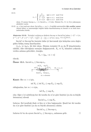232 13. Dizilerin Alt ve ¨Ustlimitleri
13.11.
xn =



n
n2 + 4
e˘ger n ≡ 0 mod 3 ise
1 − 1/n e˘ger n ≡ 1 mod 3 ise
2 + 1/n e˘ger n ≡ 2 mod 3 ise
olsun. O zaman limsup xn = 2, lim inf xn = 0 olur. Dizinin 0’a, 1’e ve 2’ye yakınsayan
altdizileri vardır.
13.12. pn, n’inci asal sayı olsun. lim inf(pn+1−pn) = 2 e¸sitli˘gi matematikte ikiz asallar sanısı
olarak bilinir ve matemati˘gin bug¨une kadar kanıtlanmamı¸s en ¨onemli ve en ¨unl¨u ¨oner-
melerinden biridir.
Alı¸stırma 13.13. Terimleri verilmi¸s ¸su dizilerin lim sup ve lim inf’ini bulun: (−1)n
+ 1/n,
2−n
+ 3−n
, 2n
+ 3−n
, (−1)n
n
, (−1)n
n
n+1
, n
3
−
[n
3
]
, (−1)n
(2 + 3/n), n+(−1)n
(2n+1)
n
.
lim inf ve lim sup’¨un ¨onemini daha iyi kavramak i¸cin kolaydan zora do˘gru
giden birka¸c sonu¸c kanıtlayalım.
(xn)n ve (yn)n iki dizi olsun. Dizinin terimleri R ya da R k¨umelerinden
olabilir, elde edece˘gimiz sonu¸clar de˘gi¸smeyecek. Xn ve Yn k¨umeleri yukarıda
verilen anlama gelecekler, ¨orne˘gin,
Yn = {ym : m > n}
olacak.
¨Onsav 13.1. lim inf xn ≤ lim sup xn.
Kanıt: Her m > n i¸cin,
inf Xn ≤ inf Xm ≤ sup Xm ≤ sup Xn
oldu˘gundan, her m > n i¸cin,
inf Xm ≤ sup Xn
olur. E˘ger n’yi sabitleyip her iki tarafın da m’ye g¨ore limitini (ya da en k¨u¸c¨uk
¨ustsınırını) alırsak
lim inf xm ≤ sup Xn
buluruz. Sol taraftaki ifade m’den ve n’den ba˘gımsızdır. S¸imdi her iki tarafın
da n’ye g¨ore limitini (ya da en b¨uy¨uk altsınırını) alalım.
lim inf xm ≤ lim sup xn
buluruz ki bu da aynen lim inf xn ≤ lim sup xn anlamına gelir.
 