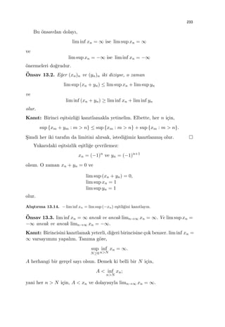233
Bu ¨onsavdan dolayı,
lim inf xn = ∞ ise lim sup xn = ∞
ve
lim sup xn = −∞ ise lim inf xn = −∞
¨onermeleri do˘grudur.
¨Onsav 13.2. E˘ger (xn)n ve (yn)n iki diziyse, o zaman
lim sup (xn + yn) ≤ lim sup xn + lim sup yn
ve
lim inf (xn + yn) ≥ lim inf xn + lim inf yn
olur.
Kanıt: Birinci e¸sitsizli˘gi kanıtlamakla yetinelim. Elbette, her n i¸cin,
sup {xm + ym : m > n} ≤ sup {xm : m > n} + sup {xm : m > n}.
S¸imdi her iki tarafın da limitini alırsak, istedi˘gimiz kanıtlanmı¸s olur.
Yukarıdaki e¸sitsizlik e¸sitli˘ge ¸cevrilemez:
xn = (−1)n
ve yn = (−1)n+1
olsun. O zaman xn + yn = 0 ve
lim sup (xn + yn) = 0,
lim sup xn = 1
lim sup yn = 1
olur.
Alı¸stırma 13.14. − lim inf xn = lim sup (−xn) e¸sitli˘gini kanıtlayın.
¨Onsav 13.3. lim inf xn = ∞ ancak ve ancak limn→∞ xn = ∞. Ve lim sup xn =
−∞ ancak ve ancak limn→∞ xn = −∞.
Kanıt: Birincisini kanıtlamak yeterli, di˘geri birincisine ¸cok benzer. lim inf xn =
∞ varsayımını yapalım. Tanıma g¨ore,
sup
N≥0
inf
n>N
xn = ∞.
A herhangi bir ger¸cel sayı olsun. Demek ki belli bir N i¸cin,
A < inf
n>N
xn;
yani her n > N i¸cin, A < xn ve dolayısıyla limn→∞ xn = ∞.
 