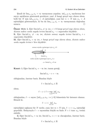 234 13. Dizilerin Alt ve ¨Ustlimitleri
S¸imdi de limn→∞ xn = ∞ varsayımını yapalım. infn>N xn sayılarının her
sayıyı a¸stıklarını g¨ostermek gerekiyor; yani A hangi ger¸cel sayı olursa olsun,
belli bir N i¸cin infn>N xn > A e¸sitsizli˘gini, yani her n > N i¸cin xn > A
e¸sitsizli˘gini g¨ostermeliyiz, ki bu da limn→∞ xn = ∞ varsayımının do˘grudan
sonucu.
¨Onsav 13.4. i. E˘ger lim inf xn ̸= ∞ ise, ϵ > 0 hangi ger¸cel sayı olursa olsun,
dizinin sadece sonlu sayıda terimi lim inf xn − ϵ sayısından k¨u¸c¨ukt¨ur.
ii. E˘ger lim inf xn ̸= −∞ ise, dizinin sonsuz sayıda terimi lim inf xn + ϵ
sayısından k¨u¸c¨ukt¨ur.
iii. E˘ger lim inf xn = ∞ ise, r hangi ger¸cel sayı olursa olsun, dizinin sadece
sonlu sayıda terimi r’den k¨u¸c¨ukt¨ur.
Kanıt: i. E˘ger lim inf xn = −∞ ise, tanım gere˘gi,
lim inf xn − ϵ = −∞
oldu˘gundan, ¨onerme bariz. Bundan b¨oyle
ℓ = lim inf xn ∈ R
olsun.
ℓ − ϵ < ℓ = sup
n≥0
inf
m>N
xm
oldu˘gundan, ℓ − ϵ sayısı {infm>N xm : n ≥ 0} k¨umesinin bir ¨ustsınırı olamaz.
Demek ki,
ℓ − ϵ < inf
m>N
xm
e¸sitsizli˘gini sa˘glayan bir N vardır, yani, her m > N i¸cin, ℓ − ϵ < xm e¸sitsizli˘gi
ge¸cerlidir. Dolayısıyla ℓ − ϵ sayısından k¨u¸c¨uk en fazla N + 1 tane xm terimi
olabilir.
ii. E˘ger lim inf xn = ∞ ise, lim inf xn + ϵ = ∞ olaca˘gından, ¨onerme bariz.
Bundan b¨oyle
ℓ = lim inf xn ∈ R
 