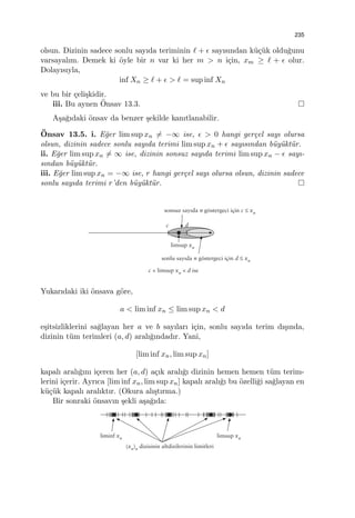 235
olsun. Dizinin sadece sonlu sayıda teriminin ℓ + ϵ sayısından k¨u¸c¨uk oldu˘gunu
varsayalım. Demek ki ¨oyle bir n var ki her m > n i¸cin, xm ≥ ℓ + ϵ olur.
Dolayısıyla,
inf Xn ≥ ℓ + ϵ > ℓ = sup inf Xn
ve bu bir ¸celi¸skidir.
iii. Bu aynen ¨Onsav 13.3.
A¸sa˘gıdaki ¨onsav da benzer ¸sekilde kanıtlanabilir.
¨Onsav 13.5. i. E˘ger lim sup xn ̸= −∞ ise, ϵ > 0 hangi ger¸cel sayı olursa
olsun, dizinin sadece sonlu sayıda terimi lim sup xn + ϵ sayısından b¨uy¨ukt¨ur.
ii. E˘ger lim sup xn ̸= ∞ ise, dizinin sonsuz sayıda terimi lim sup xn − ϵ sayı-
sından b¨uy¨ukt¨ur.
iii. E˘ger lim sup xn = −∞ ise, r hangi ger¸cel sayı olursa olsun, dizinin sadece
sonlu sayıda terimi r’den b¨uy¨ukt¨ur.
Yukarıdaki iki ¨onsava g¨ore,
a < lim inf xn ≤ lim sup xn < d
e¸sitsizliklerini sa˘glayan her a ve b sayıları i¸cin, sonlu sayıda terim dı¸sında,
dizinin t¨um terimleri (a, d) aralı˘gındadır. Yani,
[lim inf xn, lim sup xn]
kapalı aralı˘gını i¸ceren her (a, d) a¸cık aralı˘gı dizinin hemen hemen t¨um terim-
lerini i¸cerir. Ayrıca [lim inf xn, lim sup xn] kapalı aralı˘gı bu ¨ozelli˘gi sa˘glayan en
k¨u¸c¨uk kapalı aralıktır. (Okura alı¸stırma.)
Bir sonraki ¨onsavın ¸sekli a¸sa˘gıda:
 