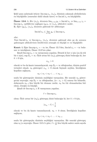 236 13. Dizilerin Alt ve ¨Ustlimitleri
S¸ekil ¸sunu anlatmak istiyor: lim sup xn, (xn)n dizisinin yakınsak altdizilerinin
en b¨uy¨u˘g¨ud¨ur (sonsuzlar dahil olmak ¨uzere) ve lim inf xn en k¨u¸c¨u˘g¨ud¨ur.
¨Onsav 13.6. i. Her (xn)n dizisinin limn→∞ yn = lim inf xn ve limn→∞ zn =
lim sup xn e¸sitliklerini sa˘glayan (yn)n ve (zn)n altdizileri vardır.
ii. E˘ger (yn)n, (xn)n dizisinin yakınsak bir altdizisiyse
lim inf xn ≤ lim
n→∞
yn ≤ lim sup xn
olur.
Yani lim inf xn ve lim sup xn, (xn)n dizisinin yakınsak olan ya da sonsuza
yakınsayan altdizilerinin limitlerinin sırasıyla en k¨u¸c¨u˘g¨u ve en b¨uy¨u˘g¨ud¨ur.
Kanıt: i. E˘ger lim sup xn = −∞ ise, ¨Onsav 13.1’den, lim inf xn = −∞ bulu-
nur ve istedi˘gimiz, ¨Onsav 13.3’ten ¸cıkar.
S¸imdi lim sup xn = ∞ varsayımını yapalım. Demek ki her n i¸cin (ya da tek
bir n i¸cin), sup Xn = ∞. ¨Oyle artan bir (nk)k g¨osterge¸c dizisi bulaca˘gız ki, her
k > 0 i¸cin,
xnk
> k
olacak ve bu da kanıtı tamamlayacak. sup X0 = ∞ oldu˘gundan, dizinin pozitif
terimleri olmalı. n0 g¨ostergeci xn0 > 0 olacak bi¸cimde se¸cilsin. ˙Istedi˘gimiz
ko¸sulları sa˘glayan,
n0 < n1 < n2 < . . . < nk−1
sonlu bir g¨osterge¸cler dizisinin se¸cildi˘gini varsayalım. Bir sonraki nk g¨oster-
gecini se¸cece˘giz. sup X0 = ∞ oldu˘gundan, {n : xn > k} sonsuz bir k¨umedir,
dolayısıyla nk−1’den b¨uy¨uk bir elemanı vardır. nk bu t¨ur elemanlardan biri
olsun, ¨orne˘gin en k¨u¸c¨u˘g¨u.
S¸imdi de lim sup xn ∈ R varsayımını yapalım.
ℓ = lim sup xn
olsun. ¨Oyle artan bir (nk)k g¨osterge¸c dizisi bulaca˘gız ki, her k > 0 i¸cin,
|xnk
− ℓ| <
1
k
olacak ve bu da kanıtı tamamlayacak. n0 = 0 olsun. ˙Istedi˘gimiz ko¸sulları
sa˘glayan,
n0 < n1 < n2 < . . . < nk−1
sonlu bir g¨osterge¸cler dizisinin se¸cildi˘gini varsayalım. Bir sonraki g¨osterge¸c
olan nk’yı se¸cece˘giz. ¨Onsav 13.5.i’e g¨ore, ℓ+ 1
2k ’den b¨uy¨uk sadece sonlu sayıda
 