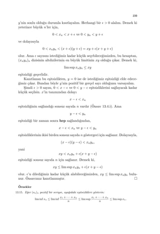 239
y’nin sonlu oldu˘gu durumla kısıtlayalım. Herhangi bir ϵ > 0 alalım. Demek ki
yeterince b¨uy¨uk n’ler i¸cin,
0 < xn < x + ϵ ve 0 < yn < y + ϵ
ve dolayısıyla
0 < xnyn < (x + ϵ)(y + ϵ) = xy + ϵ(x + y + ϵ)
olur. Ama ϵ sayısını istedi˘gimiz kadar k¨u¸c¨uk se¸cebilece˘gimizden, bu hesaptan,
(xnyn)n dizisinin altdizilerinin en b¨uy¨uk limitinin xy oldu˘gu ¸cıkar. Demek ki,
lim sup xnyn ≤ xy
e¸sitsizli˘gi ge¸cerlidir.
Kanıtlanan bu e¸sitsizlikten, y = 0 ise de istedi˘gimiz e¸sitsizli˘gi elde edece-
˘gimiz ¸cıkar. Bundan b¨oyle y’nin pozitif bir ger¸cel sayı oldu˘gunu varsayalım.
S¸imdi ϵ > 0 sayısı, 0 < x − ϵ ve 0 < y − ϵ e¸sitsizliklerini sa˘glayacak kadar
k¨u¸c¨uk se¸cilsin. x’in tanımından dolayı
x − ϵ < xn
e¸sitsizli˘ginin sa˘glandı˘gı sonsuz sayıda n vardır (¨Onsav 13.4.i). Ama
y − ϵ < yn
e¸sitsizli˘gi bir zaman sonra hep sa˘glandı˘gından,
x − ϵ < xn ve y − ϵ < yn
e¸sitsizliklerinin ikisi birden sonsuz sayıda n g¨ostergeci i¸cin sa˘glanır. Dolayısıyla,
(x − ϵ)(y − ϵ) < xnyn,
yani
xy < xnyn + ϵ(x + y − ϵ)
e¸sitsizli˘gi sonsuz sayıda n i¸cin sa˘glanır. Demek ki,
xy ≤ lim sup xnyn + ϵ(x + y − ϵ)
olur. ϵ’u diledi˘gimiz kadar k¨u¸c¨uk alabilece˘gimizden, xy ≤ lim sup xnyn bulu-
nur. ¨Onsavımız kanıtlanmı¸stır.
¨Ornekler
13.15. E˘ger (sn)n pozitif bir seriyse, a¸sa˘gıdaki e¸sitsizlikleri g¨osterin:
lim inf xn ≤ lim inf
x1 + · · · + xn
n
≤ lim sup
x1 + · · · + xn
n
≤ lim sup xn.
 