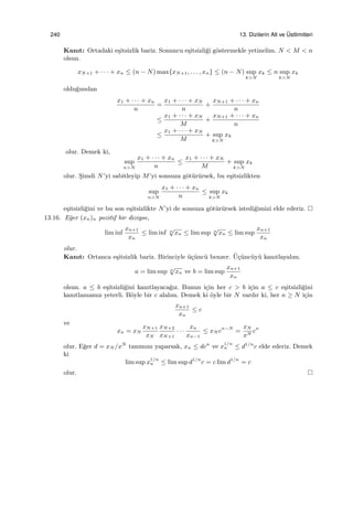 240 13. Dizilerin Alt ve ¨Ustlimitleri
Kanıt: Ortadaki e¸sitsizlik bariz. Sonuncu e¸sitsizli˘gi g¨ostermekle yetinelim. N < M < n
olsun.
xN+1 + · · · + xn ≤ (n − N) max{xN+1, . . . , xn} ≤ (n − N) sup
k>N
xk ≤ n sup
k>N
xk
oldu˘gundan
x1 + · · · + xn
n
=
x1 + · · · + xN
n
+
xN+1 + · · · + xn
n
≤
x1 + · · · + xN
M
+
xN+1 + · · · + xn
n
≤
x1 + · · · + xN
M
+ sup
k>N
xk
olur. Demek ki,
sup
n>N
x1 + · · · + xn
n
≤
x1 + · · · + xN
M
+ sup
k>N
xk
olur. S¸imdi N’yi sabitleyip M’yi sonsuza g¨ot¨ur¨ursek, bu e¸sitsizlikten
sup
n>N
x1 + · · · + xn
n
≤ sup
k>N
xk
e¸sitsizli˘gini ve bu son e¸sitsizlikte N’yi de sonsuza g¨ot¨ur¨ursek istedi˘gimizi elde ederiz.
13.16. E˘ger (xn)n pozitif bir diziyse,
lim inf
xn+1
xn
≤ lim inf n
√
xn ≤ lim sup n
√
xn ≤ lim sup
xn+1
xn
olur.
Kanıt: Ortanca e¸sitsizlik bariz. Birinciyle ¨u¸c¨unc¨u benzer. ¨U¸c¨unc¨uy¨u kanıtlayalım.
a = lim sup n
√
xn ve b = lim sup
xn+1
xn
olsun. a ≤ b e¸sitsizli˘gini kanıtlayaca˘gız. Bunun i¸cin her c > b i¸cin a ≤ c e¸sitsizli˘gini
kanıtlamamız yeterli. B¨oyle bir c alalım. Demek ki ¨oyle bir N vardır ki, her n ≥ N i¸cin
xn+1
xn
≤ c
ve
xn = xN
xN+1
xN
xN+2
xN+1
· · ·
xn
xn−1
≤ xN cn−N
=
xN
xN
cn
olur. E˘ger d = xN /xN
tanımını yaparsak, xn ≤ dcn
ve x
1/n
n ≤ d1/n
c elde ederiz. Demek
ki
lim sup x1/n
n ≤ lim sup d1/n
c = c lim d1/n
= c
olur.
 