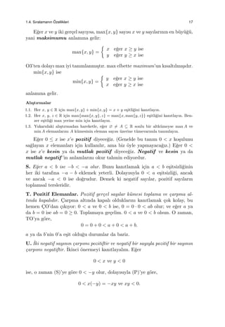 1.4. Sıralamanın ¨Ozellikleri 17
E˘ger x ve y iki ger¸cel sayıysa, max{x, y} sayısı x ve y sayılarının en b¨uy¨u˘g¨u,
yani maksimumu anlamına gelir:
max{x, y} =
{
x e˘ger x ≥ y ise
y e˘ger y ≥ x ise
O3’ten dolayı max iyi tanımlanmı¸stır. max elbette maximum’un kısaltılmı¸sıdır.
min{x, y} ise
min{x, y} =
{
y e˘ger x ≥ y ise
x e˘ger y ≥ x ise
anlamına gelir.
Alı¸stırmalar
1.1. Her x, y ∈ R i¸cin max{x, y} + min{x, y} = x + y e¸sitli˘gini kanıtlayın.
1.2. Her x, y, z ∈ R i¸cin max{max{x, y}, z} = max{x, max{y, z}} e¸sitli˘gini kanıtlayın. Ben-
zer e¸sitli˘gi max yerine min i¸cin kanıtlayın.
1.3. Yukarıdaki alı¸stırmadan hareketle, e˘ger ∅ ̸= A ⊆ R sonlu bir altk¨umeyse max A ve
min A elemanlarını A k¨umesinin eleman sayısı ¨uzerine t¨umevarımla tanımlayın.
E˘ger 0 ≤ x ise x’e pozitif diyece˘giz. (Genelde bu tanım 0 < x ko¸sulunu
sa˘glayan x elemanları i¸cin kullanılır, ama biz ¨oyle yapmayaca˘gız.) E˘ger 0 <
x ise x’e kesin ya da mutlak pozitif diyece˘giz. Negatif ve kesin ya da
mutlak negatif ’in anlamlarını okur tahmin ediyordur.
S. E˘ger a < b ise −b < −a olur. Bunu kanıtlamak i¸cin a < b e¸sitsizli˘ginin
her iki tarafına −a − b eklemek yeterli. Dolayısıyla 0 < a e¸sitsizli˘gi, ancak
ve ancak −a < 0 ise do˘grudur. Demek ki negatif sayılar, pozitif sayıların
toplamsal tersleridir.
T. Pozitif Elemanlar. Pozitif ger¸cel sayılar k¨umesi toplama ve ¸carpma al-
tında kapalıdır. C¸arpma altında kapalı olduklarını kanıtlamak ¸cok kolay, bu
hemen C¸O’dan ¸cıkıyor: 0 < a ve 0 < b ise, 0 = 0 · 0 < ab olur; ve e˘ger a ya
da b = 0 ise ab = 0 ≥ 0. Toplamaya ge¸celim. 0 < a ve 0 < b olsun. O zaman,
TO’ya g¨ore,
0 = 0 + 0 < a + 0 < a + b.
a ya da b’nin 0’a e¸sit oldu˘gu durumlar da bariz.
U. ˙Iki negatif sayının ¸carpımı pozitiftir ve negatif bir sayıyla pozitif bir sayının
¸carpımı negatiftir. ˙Ikinci ¨onermeyi kanıtlayalım. E˘ger
0 < x ve y < 0
ise, o zaman (S)’ye g¨ore 0 < −y olur, dolayısıyla (P)’ye g¨ore,
0 < x(−y) = −xy ve xy < 0.
 