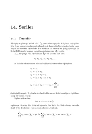 14. Seriler
14.1 Tanımlar
˙Iki sayıyı toplamayı herkes bilir. ¨U¸c ya da d¨ort sayıyı da kolaylıkla toplayabi-
liriz. Ama sonsuz sayıda sayı toplamak ¸cok daha ¸cetin bir u˘gra¸stır, hatta ba¸slı
ba¸sına bir sanattır diyebiliriz. Bu b¨ol¨umde bu sanata bir giri¸s yapaca˘gız ve
ileriki b¨ol¨umlerde konuyu ¸cok daha derinlemesine i¸sleyece˘giz.
(xn)n bir ger¸cel sayı dizisi olsun. ˙I¸ste bu dizinin a¸cık hali:
x0, x1, x2, x3, x4, x5, . . .
Bu dizinin terimlerini en soldan ba¸slayarak teker teker toplayalım.
s0 = x0,
s1 = x0 + x1,
s2 = x0 + x1 + x2,
s3 = x0 + x1 + x2 + x3
. . .
sn = x0 + x1 + · · · + xn =
n∑
i=0
xi
. . .
dizisini elde ederiz. Toplamlar sonlu olduklarından, dizinin varlı˘gıyla ilgili her-
hangi bir sorun yoktur.
B¨oylece elde edilen
(x0 + x1 + · · · + xn)n
toplamlar dizisinin bir limiti oldu˘gunda (bu limit illa R’de olmak zorunda
de˘gil, R’de de olabilir, yani ±∞ da olabilir), bu limit,
∞∑
i=0
xi ya da
∑
xi ya da
∑
i≥0
xi hatta
∑
i
xi ve hatta
∑
xi
 