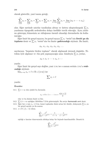 244 14. Seriler
olarak g¨osterilir, yani tanım gere˘gi,
∞∑
i=0
xi =
∑
i≥0
xi =
∑
i
xi =
∑
xi = lim
n→∞
n∑
i=0
xi = lim
n→∞
(x0 + · · · + xn)
olur. E˘ger metinde satırlar tarafından alttan ve ¨ustten sıkı¸stırılmı¸ssak
∑
xi
yazılımını tipograﬁk nedenlerden dolayı ¨ozellikle tercih edece˘giz. Aynı yazılı-
mı g¨osterge¸c k¨umesinin ne oldu˘gunun ¨onemli olmadı˘gı durumlarda da kulla-
naca˘gız.
E˘ger limit bir ger¸cel sayıysa, bu ger¸cel sayıya
∑
xi “serisi”nin limiti ya da
toplamı denir ve
∑
xi “serisi”nin bu limite yakınsadı˘gı s¨oylenir. Bu limiti,
x0, x1, x2, x3, x4, x5, . . .
sayılarının “hepsinin birden toplamı” olarak algılamak istemek do˘galdır. Ni-
tekim ¨oyle algılanır ve -biz pek yapmayaca˘gız ama- kimileyin
∑
xi yerine,
x0 + x1 + · · · + xn + · · ·
yazılır.
E˘ger limit bir ger¸cel sayı de˘gilse, yani ±∞ ise o zaman serinin ±∞’a ırak-
sadı˘gı s¨oylenir.
limn→∞ sn = ℓ ∈ R ∪ {±∞} ise
∑
xi = ℓ
yazılır.
¨Ornekler
14.1.
∑
i = ∞ olur ¸c¨unk¨u bu durumda
sn = 0 + 1 + · · · + n =
n(n + 1)
2
olur ve bu dizinin limiti ∞’dur.
14.2.
∑
1/i = ∞ e¸sitli˘gini Altb¨ol¨um 7.2’de g¨ostermi¸stik. Bu seriye harmonik seri denir.
14.3. E˘ger her n i¸cin xn ≥ 0 ise, kısmi toplamlar dizisi artan bir dizidir, dolayısıyla
∑
xi ya
bir ger¸cel sayıdır ya da sonsuz.
14.4. x ∈ R  {1, −1} olsun.
n∑
i=0
x2i
1 − x2i+1 =
1
1 − x
−
1
1 − x2n+1
e¸sitli˘gi n ¨uzerine t¨umevarımla olduk¸ca kolay bir bi¸cimde kanıtlanabilir. Demek ki
∞∑
i=0
x2i
1 − x2i+1
 