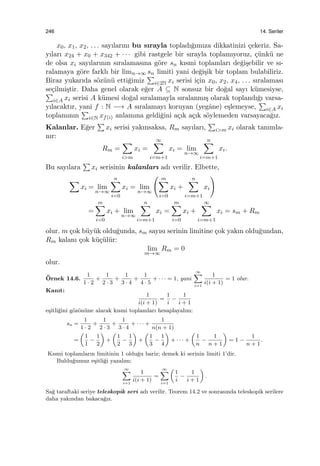 246 14. Seriler
x0, x1, x2, . . . sayılarını bu sırayla topladı˘gımıza dikkatinizi ¸cekeriz. Sa-
yıları x24 + x0 + x342 + · · · gibi rastgele bir sırayla toplamıyoruz, ¸c¨unk¨u ne
de olsa xi sayılarının sıralamasına g¨ore sn kısmi toplamları de˘gi¸sebilir ve sı-
ralamaya g¨ore farklı bir limn→∞ sn limiti yani de˘gi¸sik bir toplam bulabiliriz.
Biraz yukarıda s¨oz¨un¨u etti˘gimiz
∑
i∈2N xi serisi i¸cin x0, x2, x4, . . . sıralaması
se¸cilmi¸stir. Daha genel olarak e˘ger A ⊆ N sonsuz bir do˘gal sayı k¨umesiyse,∑
i∈A xi serisi A k¨umesi do˘gal sıralamayla sıralanmı¸s olarak toplandı˘gı varsa-
yılacaktır, yani f : N −→ A sıralamayı koruyan (yegˆane) e¸slemeyse,
∑
i∈A xi
toplamının
∑
i∈N xf(i) anlamına geldi˘gini a¸cık a¸cık s¨oylemeden varsayaca˘gız.
Kalanlar. E˘ger
∑
xi serisi yakınsaksa, Rm sayıları,
∑
i>m xi olarak tanımla-
nır:
Rm =
∑
i>m
xi =
∞∑
i=m+1
xi = lim
n→∞
n∑
i=m+1
xi.
Bu sayılara
∑
xi serisinin kalanları adı verilir. Elbette,
∑
xi = lim
n→∞
n∑
i=0
xi = lim
n→∞
( m∑
i=0
xi +
n∑
i=m+1
xi
)
=
m∑
i=0
xi + lim
n→∞
n∑
i=m+1
xi =
m∑
i=0
xi +
∞∑
i=m+1
xi = sm + Rm
olur. m ¸cok b¨uy¨uk oldu˘gunda, sm sayısı serinin limitine ¸cok yakın oldu˘gundan,
Rm kalanı ¸cok k¨u¸c¨ul¨ur:
lim
m→∞
Rm = 0
olur.
¨Ornek 14.6.
1
1 · 2
+
1
2 · 3
+
1
3 · 4
+
1
4 · 5
+ · · · = 1, yani
∞∑
i=1
1
i(i + 1)
= 1 olur.
Kanıt:
1
i(i + 1)
=
1
i
−
1
i + 1
e¸sitli˘gini g¨oz¨on¨une alarak kısmi toplamları hesaplayalım:
sn =
1
1 · 2
+
1
2 · 3
+
1
3 · 4
+ · · · +
1
n(n + 1)
=
(
1
1
−
1
2
)
+
(
1
2
−
1
3
)
+
(
1
3
−
1
4
)
+ · · · +
(
1
n
−
1
n + 1
)
= 1 −
1
n + 1
.
Kısmi toplamların limitinin 1 oldu˘gu bariz; demek ki serinin limiti 1’dir.
Buldu˘gumuz e¸sitli˘gi yazalım:
∞∑
i=1
1
i(i + 1)
=
∞∑
i=1
(
1
i
−
1
i + 1
)
.
Sa˘g taraftaki seriye teleskopik seri adı verilir. Teorem 14.2 ve sonrasında teleskopik serilere
daha yakından bakaca˘gız.
 