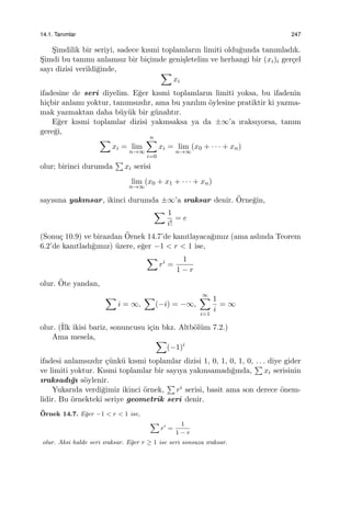 14.1. Tanımlar 247
S¸imdilik bir seriyi, sadece kısmi toplamların limiti oldu˘gunda tanımladık.
S¸imdi bu tanımı anlamsız bir bi¸cimde geni¸sletelim ve herhangi bir (xi)i ger¸cel
sayı dizisi verildi˘ginde, ∑
xi
ifadesine de seri diyelim. E˘ger kısmi toplamların limiti yoksa, bu ifadenin
hi¸cbir anlamı yoktur, tanımsızdır, ama bu yazılım ¨oylesine pratiktir ki yazma-
mak yazmaktan daha b¨uy¨uk bir g¨unahtır.
E˘ger kısmi toplamlar dizisi yakınsaksa ya da ±∞’a ıraksıyorsa, tanım
gere˘gi,
∑
xi = lim
n→∞
n∑
i=0
xi = lim
n→∞
(x0 + · · · + xn)
olur; birinci durumda
∑
xi serisi
lim
n→∞
(x0 + x1 + · · · + xn)
sayısına yakınsar, ikinci durumda ±∞’a ıraksar denir. ¨Orne˘gin,
∑ 1
i!
= e
(Sonu¸c 10.9) ve birazdan ¨Ornek 14.7’de kanıtlayaca˘gımız (ama aslında Teorem
6.2’de kanıtladı˘gımız) ¨uzere, e˘ger −1 < r < 1 ise,
∑
ri
=
1
1 − r
olur. ¨Ote yandan,
∑
i = ∞,
∑
(−i) = −∞,
∞∑
i=1
1
i
= ∞
olur. (˙Ilk ikisi bariz, sonuncusu i¸cin bkz. Altb¨ol¨um 7.2.)
Ama mesela, ∑
(−1)i
ifadesi anlamsızdır ¸c¨unk¨u kısmi toplamlar dizisi 1, 0, 1, 0, 1, 0, . . . diye gider
ve limiti yoktur. Kısmi toplamlar bir sayıya yakınsamadı˘gında,
∑
xi serisinin
ıraksadı˘gı s¨oylenir.
Yukarıda verdi˘gimiz ikinci ¨ornek,
∑
ri serisi, basit ama son derece ¨onem-
lidir. Bu ¨ornekteki seriye geometrik seri denir.
¨Ornek 14.7. E˘ger −1 < r < 1 ise,
∑
ri
=
1
1 − r
olur. Aksi halde seri ıraksar. E˘ger r ≥ 1 ise seri sonsuza ıraksar.
 