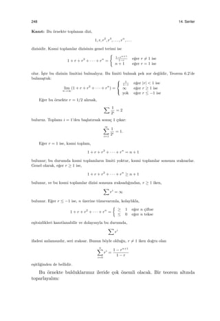 248 14. Seriler
Kanıt: Bu ¨ornekte toplanan dizi,
1, r, r2
, r3
, . . . , rn
, . . .
dizisidir. Kısmi toplamlar dizisinin genel terimi ise
1 + r + r2
+ · · · + rn
=
{
1−rn+1
1−r
e˘ger r ̸= 1 ise
n + 1 e˘ger r = 1 ise
olur. ˙I¸ste bu dizinin limitini bulmalıyız. Bu limiti bulmak pek zor de˘gildir, Teorem 6.2’de
bulmu¸stuk:
lim
n→∞
(1 + r + r2
+ · · · + rn
) =



1
1−r
e˘ger |r| < 1 ise
∞ e˘ger r ≥ 1 ise
yok e˘ger r ≤ −1 ise
E˘ger bu ¨ornekte r = 1/2 alırsak,
∑ 1
2i
= 2
buluruz. Toplamı i = 1’den ba¸slatırsak sonu¸c 1 ¸cıkar:
∞∑
i=1
1
2i
= 1.
E˘ger r = 1 ise, kısmi toplam,
1 + r + r2
+ · · · + rn
= n + 1
bulunur; bu durumda kısmi toplamların limiti yoktur, kısmi toplamlar sonsuza ıraksarlar.
Genel olarak, e˘ger r ≥ 1 ise,
1 + r + r2
+ · · · + rn
≥ n + 1
bulunur, ve bu kısmi toplamlar dizisi sonsuza ıraksadı˘gından, r ≥ 1 iken,
∑
ri
= ∞
bulunur. E˘ger r ≤ −1 ise, n ¨uzerine t¨umevarımla, kolaylıkla,
1 + r + r2
+ · · · + rn
=
{
≥ 1 e˘ger n ¸ciftse
≤ 0 e˘ger n tekse
e¸sitsizlikleri kanıtlanabilir ve dolayısıyla bu durumda,
∑
ri
ifadesi anlamsızdır, seri ıraksar. Bunun b¨oyle oldu˘gu, r ̸= 1 iken do˘gru olan
n∑
i=0
ri
=
1 − rn+1
1 − r
e¸sitli˘ginden de bellidir.
Bu ¨ornekte bulduklarımız ileride ¸cok ¨onemli olacak. Bir teorem altında
toparlayalım:
 
