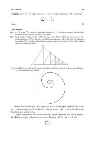 14.1. Tanımlar 249
Teorem 14.1.
∑
ri serisi sadece −1 < r < 1 iken yakınsar ve bu durumda
∑
ri
=
1
1 − r
olur.
Alı¸stırmalar
14.8. xi ∈ Z olsun.
∑
xi serisinin yakınsak olması i¸cin (xi)i dizisinin zamanla sabit 0-dizisi
olmasının gerek ve yeter oldu˘gunu kanıtlayın.
14.9. A¸sa˘gıdaki resimdeki gibi bir ABC dik ¨u¸cgeni alın. C’den AB’ye bir dik inin. Bu dik-
menin aya˘gından BC’ye dik inin. Bu dikmenin aya˘gından AB’ye dik inin. Bu dikmenin
aya˘gından BC’ye dik inin. Bunu b¨oyle sonsuza kadar devam ettirin. Elde edilen zikzak
¸cizginin uzunlu˘gunu bulun.
A B
C
14.10. A¸sa˘gıdaki koyu renk spiral yarım ¸cemberlerden tahmin edilece˘gi bi¸cimde in¸sa edilmi¸stir.
Bu spiralin uzunlu˘gunu bulun.
Seriler limitlerden ¸cok daha ilgin¸c ve zor ve dolayısıyla e˘glenceli bir konu-
dur. C¸o˘gu zaman serinin toplamını bulamayaca˘gız, sadece yakınsak oldu˘gunu
kanıtlamakla yetinece˘giz.
Ge¸cmi¸s b¨ol¨umlerde seri adını anmadan bir¸cok yakınsak seri ¨orne˘gi vermi¸s-
tik. Bu ¨orneklerin birka¸cını sıralayalım. Teorem 10.7’de her x ∈ R i¸cin
∑ xi
i!
 