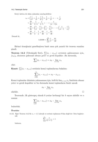 14.2. Teleskopik Seriler 251
Seriyi ¨ustten de daha yakından sınırlayabiliriz:
sn =
(
1
12
+
1
22
+
1
32
)
+
1
42
+
1
52
+ · · · +
1
n2
<
49
36
+
1
3 · 4
+
1
4 · 5
+ · · · +
1
(n − 1)n
=
49
36
+
(
1
3
−
1
4
)
+
(
1
4
−
1
5
)
+ · · · +
(
1
n − 1
−
1
n
)
=
49
36
+
1
3
−
1
n
=
61
36
−
1
n
<
61
36
.
Demek ki,
1,63498 <
∞∑
i=1
1
i2
<
61
36
.
Birinci ¨orne˘gimizi genelle¸stiren basit ama ¸cok yararlı bir teorem sunalım
¸simdi.
Teorem 14.2 (Teleskopik Seri).
∑
(xi − xi+1) serisinin yakınsaması i¸cin,
(xn)n dizisinin yakınsak olması yeter ve gerek ko¸suldur. Bu durumda,
∑
(xi − xi+1) = x0 − lim
n→∞
xn
olur.
Kanıt:
∑
(xi − xi+1) serisinin kısmi toplamlarına bakalım:
n∑
i=0
(xi − xi+1) = x0 − xn+1.
Kısmi toplamlar dizisinin yakınsaması i¸cin, belli ki limn→∞ xn limitinin olması
yeter ve gerek ko¸suldur ve bu durumda kısmi toplamların limiti ancak
x0 − lim
n→∞
xn
olabilir.
Teoremde, ilk g¨osterge¸c olarak 0 yerine herhangi bir k sayısı alabilir ve o
zaman ∑
i≥k
(xi − xi+1) = xk − lim
n→∞
xn
bulurduk.
¨Ornekler
14.12. E˘ger Teorem 14.2’de xi = 1/i alırsak ve serinin toplamını 0’dan de˘gil de 1’den ba¸slatır-
sak
∞∑
i=1
1
i(i + 1)
= 1
buluruz.
 