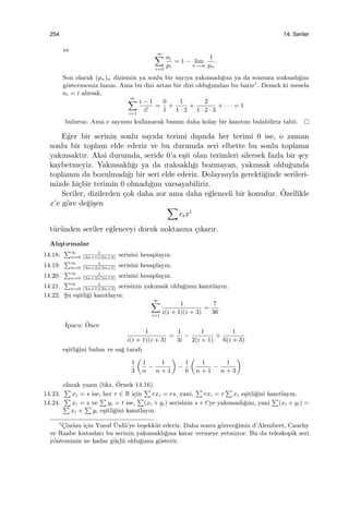 254 14. Seriler
ve
∞∑
i=0
ai
pi
= 1 − lim
n→∞
1
pn
.
Son olarak (pn)n dizisinin ya sonlu bir sayıya yakınsadı˘gını ya da sonsuza ıraksadı˘gını
g¨ostermemiz lazım. Ama bu dizi artan bir dizi oldu˘gundan bu bariz1
. Demek ki mesela
ai = i alırsak,
∞∑
i=1
i − 1
i!
=
0
1
+
1
1 · 2
+
2
1 · 2 · 3
+ · · · = 1
buluruz. Ama e sayısını kullanarak bunun daha kolay bir kanıtını bulabiliriz tabii.
E˘ger bir serinin sonlu sayıda terimi dı¸sında her terimi 0 ise, o zaman
sonlu bir toplam elde ederiz ve bu durumda seri elbette bu sonlu toplama
yakınsaktır. Aksi durumda, seride 0’a e¸sit olan terimleri silersek fazla bir ¸sey
kaybetmeyiz. Yakınsaklı˘gı ya da ıraksaklı˘gı bozmayan, yakınsak oldu˘gunda
toplamın da bozulmadı˘gı bir seri elde ederiz. Dolayısıyla gerekti˘ginde serileri-
mizde hi¸cbir terimin 0 olmadı˘gını varsayabiliriz.
Seriler, dizilerden ¸cok daha zor ama daha e˘glenceli bir konudur. ¨Ozellikle
x’e g¨ore de˘gi¸sen ∑
cixi
t¨ur¨unden seriler e˘glenceyi doruk noktasına ¸cıkarır.
Alı¸stırmalar
14.18.
∑∞
n=0
1
(2n+1)(2n+3)
serisini hesaplayın.
14.19.
∑∞
n=0
1
(3n+2)(3n+5)
serisini hesaplayın.
14.20.
∑∞
n=0
1
(3n+2)(3n+5)
serisini hesaplayın.
14.21.
∑∞
n=0
1
(3n+1)(2n+3)
serisinin yakınsak oldu˘gunu kanıtlayın.
14.22. S¸u e¸sitli˘gi kanıtlayın:
∞∑
i=1
1
i(i + 1)(i + 3)
=
7
36
.
˙Ipucu: ¨Once
1
i(i + 1)(i + 3)
=
1
3i
−
1
2(i + 1)
+
1
6(i + 3)
e¸sitli˘gini bulun ve sa˘g tarafı
1
3
(
1
n
−
1
n + 1
)
−
1
6
(
1
n + 1
−
1
n + 3
)
olarak yazın (bkz. ¨Ornek 14.16).
14.23.
∑
xi = s ise, her r ∈ R i¸cin
∑
rxi = rs, yani,
∑
rxi = r
∑
xi e¸sitli˘gini kanıtlayın.
14.24.
∑
xi = s ve
∑
yi = t ise,
∑
(xi + yi) serisinin s + t’ye yakınsadı˘gını, yani
∑
(xi + yi) =∑
xi +
∑
yi e¸sitli˘gini kanıtlayın.
1
C¸¨oz¨um i¸cin Yusuf ¨Unl¨u’ye te¸sekk¨ur ederiz. Daha sonra g¨orece˘gimiz d’Alembert, Cauchy
ve Raabe kıstasları bu serinin yakınsaklı˘gına karar vermeye yetmiyor. Bu da teleskopik seri
y¨onteminin ne kadar g¨u¸cl¨u oldu˘gunu g¨osterir.
 