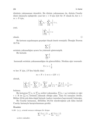 256 14. Seriler
dizisinin yakınsaması demektir. Bu dizinin yakınsaması da, dizinin Cauchy
dizisi olmasıyla e¸sde˘gerdir; yani her ϵ > 0 i¸cin ¨oyle bir N olmalı ki, her n >
m > N i¸cin,
n∑
i=0
xi −
m∑
i=0
xi < ϵ,
yani,
n∑
i=m
xi < ϵ
olmalı.
Bu kıstasın uygulanı¸sına ge¸cmi¸ste bir¸cok ¨ornek vermi¸stik. ¨Orne˘gin Teorem
10.7’de
∑ xi
i!
serisinin yakınsadı˘gını aynen bu y¨ontemle g¨ostermi¸stik.
Bu kıstasla ∑
i≥1
1
i
harmonik serisinin yakınsamadı˘gını da g¨osterebiliriz. Nitekim e˘ger teoremde
0 < ϵ <
1
2
ve her N i¸cin, (N’den b¨uy¨uk olan)
m = N + 1 ve n = 2N + 1
alırsak,
n∑
i=m
1
i
=
2N+1∑
i=N+1
1
i
≥
2N+1∑
i=N+1
1
2N + 1
=
N + 1
2N + 1
≥
1
2
≥ ϵ
buluruz.
Bu kıstastan
∑
xi ve
∑
yi serileri yakınsaksa,
∑
(xi + yi) serisinin ve e˘ger
r ∈ R ise
∑
rxi serisinin yakınsak oldu˘gu ¸cıkar. Ama bu sonu¸cları ileride,
B¨ol¨um 16’da ¸cok daha do˘gal bi¸cimde (sadece tanımlara ba¸svurarak) bulaca˘gız.
Bu Cauchy kıstasının, Altb¨ol¨um 18.2’de s¨ozedece˘gimiz ¸cok daha ¨onemli
Cauchy kıstasıyla karı¸stırılmaması gerekir.
¨Ornekler
14.30. (xn)n artarak sonsuza ıraksayan bir diziyse
∑ xi+1 − xi
xi
ve
∑ xi+1 − xi
xi+1
serileri ıraksaktır.
 