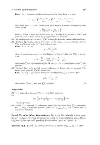 14.3. Serilerle ˙Ilgili ˙Iki Basit G¨ozlem 257
Kanıt: (sn)n, birinci serinin kısmi toplamları dizisi olsun. E˘ger m < n ise
sn − sm =
n∑
i=m
xi+1 − xi
xi+1
≥
n∑
i=m
xi+1 − xi
xn+1
=
xn+1 − xm
xn+1
olur. S¸imdi n’yi xn+1 ≥ 2xm olacak kadar b¨uy¨uk se¸celim. O zaman, bir ¨onceki satırdan
devam ederek
≥
2xm − xm
xn+1
=
xm
xn+1
≥
1
2
buluruz. Demek ki kısmi toplamların dizisi (sn)n Cauchy dizisi de˘gildir ve birinci seri
yakınsak olamaz. ˙Ikinci serinin ıraksaklı˘gının kanıtı da benzerdir.
14.31. Bir ¨onceki ¨ornekte xi = i alarak,
∑
1/i serisinin bir kez daha ıraksak oldu˘gu anla¸sılır.
14.32. [Stieltjes] E˘ger (an)n azalarak 0’a yakınsayan bir diziyse, sonsuza ıraksayan ¨oyle bir∑
bn pozitif serisi vardır ki,
∑
anbn yakınsak olur.
Kanıt: un = 1/an ve
bn =
un+1 − un
un+1
olsun. O zaman limn→∞ un = ∞ olur. Dolayısıyla ¨Ornek 14.30’a g¨ore
∑
bn = ∞ olur.
Ama
anbn =
bn
un
=
un+1 − un
unun+1
=
1
un
−
1
un+1
oldu˘gundan
∑
aibi teleskopik bir seridir. Ve limn→∞ 1/un = 0 e¸sitli˘ginden dolayı
∑
aibi
yakınsar.
14.33. [Stieltjes] E˘ger (an)n artarak sonsuza ıraksayan bir diziyse, ¨oyle bir yakınsak
∑
bn
pozitif serisi vardır ki,
∑
anbn ıraksak olur.
Kanıt: bn = 1
an
− 1
an+1
olsun. Teleskopik seri oldu˘gundan
∑
bi yakınsar. Ama
anbn =
an+1 − an
an+1
oldu˘gundan, ¨Ornek 14.30’a g¨ore
∑
bn ıraksaktır.
Alı¸stırmalar
14.34.
∑
xi yakınsaksa, limn→∞
∑2n
i=n xi = 0 e¸sitli˘gini kanıtlayın.
14.35.
lim
n→∞
(
1
n2
+
1
(n + 1)2
+ · · · +
1
(n + n)2
)
= 0
e¸sitli˘gini g¨osterin.
14.36. (Abel) (xn)n azalarak 0’a yakınsayan pozitif bir dizi olsun. E˘ger
∑
xi yakınsaksa
limn→∞ nx2n = 0 e¸sitli˘gini g¨osterin. ˙Ipucu: nx2n ≤
∑n
i=1 xn+k → 0. (Teorem 14.6’ya
ve kanıtına da bakın.)
Genel Terimin Sıfıra Yakınsaması. Bir seride bir anlamda sonsuz sayı-
da sayı toplanır. Bu “sonsuz toplam”ın sonlu bir sayı olabilmesi i¸cin, gittik¸ce
k¨u¸c¨ulen sayılar toplamak gerekti˘gi hissedilebilir. Nitekim ¨oyledir de.
Teorem 14.4. E˘ger
∑
xi serisi yakınsaksa, o zaman limn→∞ xn = 0 olur.
 