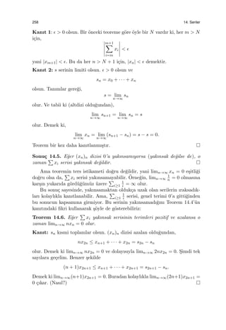 258 14. Seriler
Kanıt 1: ϵ > 0 olsun. Bir ¨onceki teoreme g¨ore ¨oyle bir N vardır ki, her m > N
i¸cin,
m+1∑
i=m
xi < ϵ
yani |xm+1| < ϵ. Bu da her n > N + 1 i¸cin, |xn| < ϵ demektir.
Kanıt 2: s serinin limiti olsun. ϵ > 0 olsun ve
sn = x0 + · · · + xn
olsun. Tanımlar gere˘gi,
s = lim
n→∞
sn
olur. Ve tabii ki (altdizi oldu˘gundan),
lim
n→∞
sn+1 = lim
n→∞
sn = s
olur. Demek ki,
lim
n→∞
xn = lim
n→∞
(sn+1 − sn) = s − s = 0.
Teorem bir kez daha kanıtlanmı¸stır.
Sonu¸c 14.5. E˘ger (xn)n dizisi 0’a yakınsamıyorsa (yakınsak de˘gilse de), o
zaman
∑
xi serisi yakınsak de˘gildir.
Ama teoremin ters istikameti do˘gru de˘gildir, yani limn→∞ xn = 0 e¸sitli˘gi
do˘gru olsa da,
∑
xi serisi yakınsamayabilir. ¨Orne˘gin, limn→∞
1
n = 0 olmasına
kar¸sın yukarıda g¨ord¨u˘g¨um¨uz ¨uzere
∑
i≥1
1
i = ∞ olur.
Bu sonu¸c sayesinde, yakınsamaktan olduk¸ca uzak olan serilerin ıraksadık-
ları kolaylıkla kanıtlanabilir. Ama,
∑
i≥1
1
i serisi, genel terimi 0’a gitti˘ginden
bu sonucun kapsamına girmiyor. Bu serinin yakınsamadı˘gını Teorem 14.4’¨un
kanıtındaki ﬁkri kullanarak ¸s¨oyle de g¨osterebiliriz:
Teorem 14.6. E˘ger
∑
xi yakınsak serisinin terimleri pozitif ve azalansa o
zaman limn→∞ nxn = 0 olur.
Kanıt: sn kısmi toplamlar olsun. (xn)n dizisi azalan oldu˘gundan,
nx2n ≤ xn+1 + · · · + x2n = s2n − sn
olur. Demek ki limn→∞ nx2n = 0 ve dolayısıyla limn→∞ 2nx2n = 0. S¸imdi tek
sayılara ge¸celim. Benzer ¸sekilde
(n + 1)x2n+1 ≤ xn+1 + · · · + x2n+1 = s2n+1 − sn.
Demek ki limn→∞(n+1)x2n+1 = 0. Buradan kolaylıkla limn→∞(2n+1)x2n+1 =
0 ¸cıkar. (Nasıl?)
 