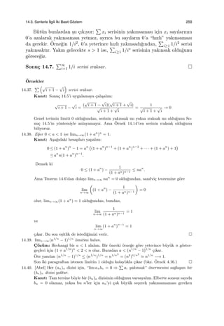 14.3. Serilerle ˙Ilgili ˙Iki Basit G¨ozlem 259
B¨ut¨un bunlardan ¸su ¸cıkıyor:
∑
xi serisinin yakınsaması i¸cin xi sayılarının
0’a azalarak yakınsaması yetmez, ayrıca bu sayıların 0’a “hızlı” yakınsaması
da gerekir. ¨Orne˘gin 1/i2, 0’a yeterince hızlı yakınsadı˘gından,
∑
i≥1 1/i2 serisi
yakınsaktır. Yakın gelecekte s > 1 ise,
∑
i≥1 1/is serisinin yakınsak oldu˘gunu
g¨orece˘giz.
Sonu¸c 14.7.
∑∞
i=1 1/i serisi ıraksar.
¨Ornekler
14.37.
∑ (√
i + 1 −
√
i
)
serisi ıraksar.
Kanıt: Sonu¸c 14.5’i uygulamaya ¸calı¸salım:
√
i + 1 −
√
i =
(
√
i + 1 −
√
i)(
√
i + 1 +
√
i)
√
i + 1 +
√
i
=
1
√
i + 1 +
√
i
→ 0
Genel terimin limiti 0 oldu˘gundan, serinin yakınsak mı yoksa ıraksak mı oldu˘gunu So-
nu¸c 14.5’in y¨ontemiyle anlayamayız. Ama ¨Ornek 14.14’ten serinin ıraksak oldu˘gunu
biliyoruz.
14.38. E˘ger 0 < a < 1 ise limn→∞(1 + an
)n
= 1.
Kanıt: A¸sa˘gıdaki hesapları yapalım:
0 ≤ (1 + an
)n
− 1 = an (
(1 + an
)n−1
+ (1 + an
)n−2
+ · · · + (1 + an
) + 1
)
≤ an
n(1 + an
)n−1
.
Demek ki
0 ≤ (1 + an
) −
1
(1 + an)n−1
≤ nan
.
Ama Teorem 14.6’dan dolayı limn→∞ nan
= 0 oldu˘gundan, sandvi¸c teoremine g¨ore
lim
n→∞
(
(1 + an
) −
1
(1 + an)n−1
)
= 0
olur. limn→∞(1 + an
) = 1 oldu˘gundan, bundan,
lim
n→∞
1
(1 + an)n−1
= 1
ve
lim
n→∞
(1 + an
)n−1
= 1
¸cıkar. Bu son e¸sitlik de istedi˘gimizi verir.
14.39. limn→∞(n1/n
− 1)1/n
limitini bulun.
C¸ ¨oz¨um: Herhangi bir a < 1 alalım. Bir ¨onceki ¨orne˘ge g¨ore yeterince b¨uy¨uk n g¨oster-
ge¸cleri i¸cin (1 + a1/n
)n
< 2 < n olur. Buradan a < (n1/n
− 1)1/n
¸cıkar.
¨Ote yandan (n1/n
− 1)1/n
≤ (n1/n
)1/n
= n1/n2
= (n2
)1/n2
≃ n1/n
−→ 1.
Son iki paragraftan istenen limitin 1 oldu˘gu kolaylıkla ¸cıkar (bkz. ¨Ornek 4.16.)
14.40. [Abel] Her (an)n dizisi i¸cin, “lim anbn = 0 ⇒
∑
ai yakınsak” ¨onermesini sa˘glayan bir
(bn)n dizisi yoktur.
Kanıt: Tam tersine b¨oyle bir (bn)n dizisinin oldu˘gunu varsayalım. Elbette sonsuz sayıda
bn = 0 olamaz, yoksa bu n’ler i¸cin an’yi ¸cok b¨uy¨uk se¸cerek yakınsamaması gereken
 