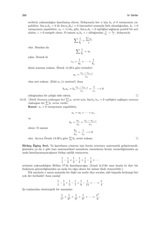 260 14. Seriler
serilerin yakınsadı˘gını kanıtlamı¸s oluruz. Dolayısıyla her n i¸cin bn ̸= 0 varsayımını ya-
pabiliriz. lim anbn = 0 ile lim an|bn| = 0 ¨onermeleri arasında fark olmadı˘gından, bn > 0
varsayımını yapabiliriz. an = 1/nbn gibi, lim anbn = 0 e¸sitli˘gini sa˘glayan pozitif bir seri
alalım. ϵ > 0 rastgele olsun. O zaman anbn < ϵ oldu˘gundan 1
bn
> an
ϵ
, dolayısıyla
∑ 1
bi
>
∑
ai
ϵ
olur. Bundan da ∑ 1
bi
= ∞
¸cıkar. Demek ki
cn =
1
b0
+ · · · +
1
bn
dizisi sonsuza ıraksar. ¨Ornek 14.30’a g¨ore terimleri
an =
cn − cn−1
cn
olan seri ıraksar. (Eski an’yi unutun!) Ama
bnan = bn
cn − cn−1
cn
=
1
cn
−→ 0
oldu˘gundan bir ¸celi¸ski elde ederiz.
14.41. [Abel] Sonsuza ıraksayan her
∑
ai serisi i¸cin, lim bn/an = 0 e¸sitli˘gini sa˘glayan sonsuza
ıraksayan bir
∑
bi serisi vardır.
Kanıt: ai > 0 varsayımını yapabiliriz.
sn = a0 + · · · + an
ve
bn =
an
sn
=
sn − sn−1
sn
olsun. O zaman
bn
an
=
1
sn
−→ 0
olur. Ayrıca ¨Ornek 14.30’a g¨ore
∑
bn serisi ıraksar.
Birka¸c ˙Ilgin¸c Seri. Ya kanıtlama y¨ontemi i¸cin hen¨uz yeterince matematik geli¸stiremedi-
˘gimizden ya da π gibi bazı matematiksel nesnelerin tanımlarını hen¨uz vermedi˘gimizden ¸su
anda kanıtlayamayaca˘gımız birka¸c e¸sitlik sunuyoruz.
1
1
−
1
2
+
1
3
−
1
4
+
1
5
−
1
6
+ · · ·
serisinin yakınsaklı˘gını B¨ol¨um 17’de kanıtlayaca˘gız. (Limit ln 2’dir ama hen¨uz ln diye bir
fonksiyon g¨ormedi˘gimizden ¸su anda bu olgu okura bir anlam ifade etmeyebilir.)
Tek sayılarla π sayısı arasında bir ili¸ski var mıdır diye sorulsa, aklı ba¸sında herhangi biri
yok der herhalde! Ama yanlı¸s!
1
1
−
1
3
+
1
5
−
1
7
+
1
9
−
1
11
+ · · · =
π
4
.
S¸u toplamdan s¨ozetmi¸stik bir zamanlar:
1
12
+
1
22
+
1
32
+
1
42
+ · · · =
π2
6
.
 