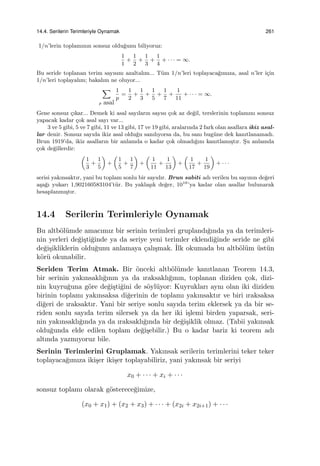 14.4. Serilerin Terimleriyle Oynamak 261
1/n’lerin toplamının sonsuz oldu˘gunu biliyoruz:
1
1
+
1
2
+
1
3
+
1
4
+ · · · = ∞.
Bu seride toplanan terim sayısını azaltalım... T¨um 1/n’leri toplayaca˘gımıza, asal n’ler i¸cin
1/n’leri toplayalım; bakalım ne oluyor...
∑
p asal
1
p
=
1
2
+
1
3
+
1
5
+
1
7
+
1
11
+ · · · = ∞.
Gene sonsuz ¸cıkar... Demek ki asal sayıların sayısı ¸cok az de˘gil, terslerinin toplamını sonsuz
yapacak kadar ¸cok asal sayı var...
3 ve 5 gibi, 5 ve 7 gibi, 11 ve 13 gibi, 17 ve 19 gibi, aralarında 2 fark olan asallara ikiz asal-
lar denir. Sonsuz sayıda ikiz asal oldu˘gu sanılıyorsa da, bu sanı bug¨une dek kanıtlanamadı.
Brun 1919’da, ikiz asalların bir anlamda o kadar ¸cok olmadı˘gını kanıtlamı¸stır. S¸u anlamda
¸cok de˘gillerdir:
(
1
3
+
1
5
)
+
(
1
5
+
1
7
)
+
(
1
11
+
1
13
)
+
(
1
17
+
1
19
)
+ · · ·
serisi yakınsaktır, yani bu toplam sonlu bir sayıdır. Brun sabiti adı verilen bu sayının de˘geri
a¸sa˘gı yukarı 1,902160583104’t¨ur. Bu yakla¸sık de˘ger, 1016
’ya kadar olan asallar bulunarak
hesaplanmı¸stır.
14.4 Serilerin Terimleriyle Oynamak
Bu altb¨ol¨umde amacımız bir serinin terimleri gruplandı˘gında ya da terimleri-
nin yerleri de˘gi¸sti˘ginde ya da seriye yeni terimler eklendi˘ginde seride ne gibi
de˘gi¸sikliklerin oldu˘gunu anlamaya ¸calı¸smak. ˙Ilk okumada bu altb¨ol¨um ¨ust¨un
k¨or¨u okunabilir.
Seriden Terim Atmak. Bir ¨onceki altb¨ol¨umde kanıtlanan Teorem 14.3,
bir serinin yakınsaklı˘gının ya da ıraksaklı˘gının, toplanan diziden ¸cok, dizi-
nin kuyru˘guna g¨ore de˘gi¸sti˘gini de s¨oyl¨uyor: Kuyrukları aynı olan iki diziden
birinin toplamı yakınsaksa di˘gerinin de toplamı yakınsaktır ve biri ıraksaksa
di˘geri de ıraksaktır. Yani bir seriye sonlu sayıda terim eklersek ya da bir se-
riden sonlu sayıda terim silersek ya da her iki i¸slemi birden yaparsak, seri-
nin yakınsaklı˘gında ya da ıraksaklı˘gında bir de˘gi¸siklik olmaz. (Tabii yakınsak
oldu˘gunda elde edilen toplam de˘gi¸sebilir.) Bu o kadar bariz ki teorem adı
altında yazmıyoruz bile.
Serinin Terimlerini Gruplamak. Yakınsak serilerin terimlerini teker teker
toplayaca˘gımıza iki¸ser iki¸ser toplayabiliriz, yani yakınsak bir seriyi
x0 + · · · + xi + · · ·
sonsuz toplamı olarak g¨osterece˘gimize,
(x0 + x1) + (x2 + x3) + · · · + (x2i + x2i+1) + · · ·
 