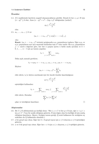 1.4. Sıralamanın ¨Ozellikleri 19
¨Ornekler
1.4. (U) maddesinde karelerin negatif olamayacaklarını g¨ord¨uk. Demek ki her x, y ∈ R i¸cin
(x − y)2
≥ 0 olur. Ama (x − y)2
= x2
− 2xy + y2
oldu˘gundan (neden!)
xy ≤
x2
+ y2
2
olur.
1.5. a0, . . . , an−1 ≥ 0 ise
(a0 + · · · + an−1)2
≤ n(a2
0 + · · · + a2
n−1)
olur.
Kanıt: (a0 + · · · + an−1)2
terimini a¸ctı˘gımızda aiaj ¸carpımlarını toplarız. E˘ger aiaj ve
ajai ¸carpımlarını ayrı ayrı sayarsak bunlardan tam n2
tane vardır. Bu aiaj ¸carpımlarını
j − i mod n de˘gerine g¨ore, her biri n ¸carpım i¸ceren n farklı sınıfa ayıralım ve k =
0, 1, . . . , n − 1 i¸cin ¸su tanımı yapalım:
tk =
∑
j−i ≡ k mod n
aiaj.
Daha a¸cık yazmak gerekirse,
tk = a0ak + · · · + an−k−1an−1 + an−ka0 + · · · + anak.
B¨oylece
(a0 + · · · + an−1)2
=
n−1∑
k=0
tk
elde ederiz. tk’yı ¨ustten sınırlamak i¸cin bir ¨onceki ¨ornekte kanıtladı˘gımız
αβ ≤
α2
+ β2
2
e¸sitsizli˘gini kullanalım:
tk =
∑
j−i ≡ k mod n
aiaj ≤
∑
j−i ≡ k mod n
a2
i + a2
j
2
elde ederiz. Buradan ∑
k
tk ≤ n
∑
i
a2
i
¸cıkar ve istedi˘gimiz kanıtlanır.
Alı¸stırmalar
1.6. Bir I ⊆ R altk¨umesinin ¸su ¨ozelli˘gi olsun: “Her x, z ∈ I ve her y ∈ R i¸cin, e˘ger x < y < z
ise y ∈ I.” I’nın bir aralık oldu˘gunu g¨osterin. R i¸cin do˘gru olan bu ¨ozelli˘gin Q i¸cin yanlı¸s
oldu˘gunu kanıtlayın. (˙Ipucu: Aralı˘gın tanımı gere˘gi, Q sıralı halkasının bir aralı˘gının u¸c
noktaları da Q halkasında olmalıdır.)
1.7. a bir ger¸cel sayı olsun. E˘ger her b > 0 ger¸cel sayısı i¸cin a ≤ b oluyorsa a ≤ 0 e¸sitsizli˘gini
g¨osterin.
1.8. a ve b iki ger¸cel sayı olsun. E˘ger her c > b i¸cin a ≤ c oluyorsa, a ≤ b e¸sitli˘gini g¨osterin.
 