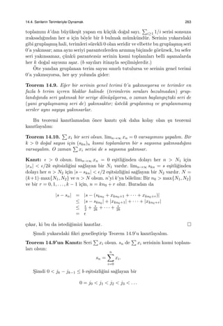 14.4. Serilerin Terimleriyle Oynamak 263
toplamını k’dan b¨uy¨uke¸sit yapan en k¨u¸c¨uk do˘gal sayı.
∑
i≥1 1/i serisi sonsuza
ıraksadı˘gından her a i¸cin b¨oyle bir b bulmak m¨umk¨und¨ur. Serinin yukarıdaki
gibi grupla¸smı¸s hali, terimleri s¨urekli 0 olan seridir ve elbette bu grupla¸smı¸s seri
0’a yakınsar; ama aynı seriyi parantezlerden arınmı¸s bi¸cimde g¨or¨ursek, bu sefer
seri yakınsamaz, ¸c¨unk¨u parantezsiz serinin kısmi toplamları belli a¸samalarda
her k do˘gal sayısını a¸sar. (b sayıları itinayla se¸cilmi¸slerdir.)
¨Ote yandan gruplanan terim sayısı sınırlı tutulursa ve serinin genel terimi
0’a yakınsıyorsa, her ¸sey yolunda gider:
Teorem 14.9. E˘ger bir serinin genel terimi 0’a yakınsıyorsa ve terimler en
fazla b terim i¸ceren bloklar halinde (terimlerin sıraları bozulmadan) grup-
landı˘gında seri yakınsak bir seriye d¨on¨u¸s¨uyorsa, o zaman ba¸slangı¸ctaki seri de
(yani grupla¸smamı¸s seri de) yakınsaktır; ¨ustelik gruplanmı¸s ve gruplanmamı¸s
seriler aynı sayıya yakınsarlar.
Bu teoremi kanıtlamadan ¨once kanıtı ¸cok daha kolay olan ¸su teoremi
kanıtlayalım:
Teorem 14.10.
∑
xi bir seri olsun. limn→∞ xn = 0 varsayımını yapalım. Bir
k > 0 do˘gal sayısı i¸cin (skn)n kısmi toplamların bir s sayısına yakınsadı˘gını
varsayalım. O zaman
∑
xi serisi de s sayısına yakınsar.
Kanıt: ϵ > 0 olsun. limn→∞ xn = 0 e¸sitli˘ginden dolayı her n > N1 i¸cin
|xn| < ϵ/2k e¸sitsizli˘gini sa˘glayan bir N1 vardır. limn→∞ skn = s e¸sitli˘ginden
dolayı her n > N2 i¸cin |s − skn| < ϵ/2 e¸sitsizli˘gini sa˘glayan bir N2 vardır. N =
(k+1)·max{N1, N2} ve n > N olsun. n’yi k’ya b¨olelim: Bir n0 > max{N1, N2}
ve bir r = 0, 1, . . . , k − 1 i¸cin, n = kn0 + r olur. Buradan da
|s − sn| = |s − (skn0 + xkn0+1 + · · · + xkn0+r)|
≤ |s − skn0 | + |xkn0+1| + · · · + |xkn0+r|
≤ ϵ
2 + ϵ
2k + · · · + ϵ
2k
= ϵ
¸cıkar, ki bu da istedi˘gimizi kanıtlar.
S¸imdi yukarıdaki ﬁkri genelle¸stirip Teorem 14.9’u kanıtlayalım.
Teorem 14.9’un Kanıtı: Seri
∑
xi olsun. sn de
∑
xi serisinin kısmi toplam-
ları olsun:
sn =
n∑
i=0
xi.
S¸imdi 0 < jk − jk−1 ≤ b e¸sitsizli˘gini sa˘glayan bir
0 = j0 < j1 < j2 < j3 < . . .
 