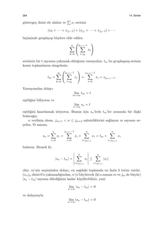 264 14. Seriler
g¨osterge¸c dizisi ele alalım ve
∑
xi serisini
(x0 + · · · + xj1−1) + (xj1 + · · · + xj2−1) + · · ·
bi¸ciminde gruplayıp b¨oylece elde edilen
∞∑
k=0


jk+1−1
∑
i=jk
xi


serisinin bir t sayısına yakınsak oldu˘gunu varsayalım. tm bu grupla¸smı¸s serinin
kısmi toplamlarını simgelesin:
tm =
m∑
k=0


jk+1−1
∑
i=jk
xi

 =
jm+1−1
∑
i=0
xi = sjm+1−1.
Varsayımdan dolayı
lim
m→∞
tm = t
e¸sitli˘gini biliyoruz ve
lim
n→∞
sn = t
e¸sitli˘gini kanıtlamak istiyoruz. Bunun i¸cin sn’lerle tm’ler arasında bir ili¸ski
bulaca˘gız.
n verilmi¸s olsun. jm+1 < n ≤ jm+2 e¸sitsizliklerini sa˘glayan m sayısını se-
¸celim. O zaman,
sn =
n∑
i=0
xi =
jm+1−1
∑
i=0
xi +
n∑
i=jm+1
xi = tm +
n∑
i=jm+1
xi
buluruz. Demek ki,
|sn − tm| =
n∑
i=jm+1
xi ≤
n∑
i=jm+1
|xi|
olur. m’nin se¸ciminden dolayı, en sa˘gdaki toplamda en fazla b terim vardır.
(xn)n dizisi 0’a yakınsadı˘gından, n’yi b¨uy¨uterek (ki o zaman m ve jm de b¨uy¨ur)
|sn − tm| sayısını diledi˘gimiz kadar k¨u¸c¨ultebiliriz, yani
lim
n→∞
|sn − tm| = 0
ve dolayısıyla
lim
n→∞
(sn − tm) = 0
 