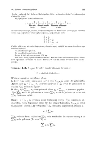 14.4. Serilerin Terimleriyle Oynamak 269
Bunları toplarsak da 2 buluruz. Bu bulgudan, birinci ve ikinci serilerin 2’ye yakınsadı˘gını
s¨oyleyebilir miyiz?
Ne yaptı˘gımızın farkına vardınız mı?
1
2
+
1
22
+
1
22
2 adet
+
1
23
+
1
23
+
1
23
3 adet
+
1
24
+
1
24
+
1
24
+
1
24
4 adet
+ · · ·
serisini hesaplamak i¸cin, sayıları, seride ¨onerildi˘gi ve her Avrupalının yapaca˘gı gibi terimleri
soldan sa˘ga do˘gru teker teker toplayaca˘gımıza, a¸sa˘gıdaki gibi dizip
1
2
1
22 + 1
22
1
23 + 1
23 + 1
23
1
24 + 1
24 + 1
24 + 1
24
· · ·
C¸inliler gibi en sol s¨utundan ba¸slayarak yukarıdan a¸sa˘gı topladık ve sonra s¨utunların top-
lamlarını topladık:
En sol s¨utunun toplamı 1.
Bir sonraki s¨utunun toplamı 1/2.
Soldan ¨u¸c¨unc¨u s¨utunun toplamı 1/4. Vs.
Soru belli: Bunu yapmaya hakkımız var mı? Yani satırların toplamının toplamı, s¨utun-
ların toplamının toplamına e¸sit midir? Yanıt: Evet var! Bir sonraki teoremde bunu kanıtla-
yaca˘gız.
Teorem 14.14.
∑
i≥0 xi terimleri negatif olmayan bir seri ve
N = A0 ⊔ A1 ⊔ A2 ⊔ . . . ,
N’nin herhangi bir par¸calanı¸sı olsun.
i. E˘ger
∑
xi serisi yakınsaksa, her j i¸cin
∑
i∈Aj
xi serisi de yakınsaktır.
Ayrıca, e˘ger yj =
∑
i∈Aj
xi tanımını yaparsak,
∑
yj serisi de yakınsaktır ve
bu seri
∑
xi toplamına e¸sittir.
ii. Her j i¸cin
∑
i∈Aj
xi serisi yakınsak olsun. yj =
∑
i∈Aj
xi tanımını yapalım.
E˘ger
∑
yj serisi de yakınsaksa o zaman
∑
xi serisi de yakınsaktır ve bu seri∑
yj toplamına e¸sittir.
Kanıt: i.
∑
i∈Aj
xi serisinin kısmi toplamları elbette
∑
xi serisinden k¨u-
¸c¨uke¸sittir. Kısmi toplamları artan bir dizi olu¸sturdu˘gundan,
∑
i∈Aj
xi serisi
yakınsaktır (Teorem 7.1) ve toplamı
∑
xi serisinden k¨u¸c¨uke¸sittir. Demek ki
yj ≤
∑
xi.
∑
yj serisinin kısmi toplamları
∑
xi serisi tarafından ¨ustten sınırlanmı¸stır ve∑
yj serisi yakınsar (Teorem 7.1) ve
∑
yj ≤
∑
xi
 