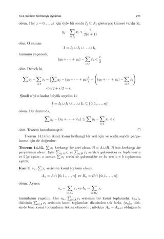 14.4. Serilerin Terimleriyle Oynamak 271
olsun. Her j = 0, . . . , k i¸cin ¨oyle bir sonlu Ij ⊆ Aj g¨osterge¸c k¨umesi vardır ki,
yj −
∑
i∈Ij
xi <
ϵ
2(k + 1)
olur. O zaman
I = I0 ∪ I1 ∪ . . . ∪ Ik
tanımını yaparsak,
(y0 + · · · + yk) −
∑
i∈I
xi <
ϵ
2
olur. Demek ki,
∑
yj −
∑
i∈I
xi =
(∑
yj − (y0 + · · · + yk)
)
+
(
(y0 + · · · + yk) −
∑
i∈I
xi
)
< ϵ/2 + ϵ/2 = ϵ.
S¸imdi n’yi o kadar b¨uy¨uk se¸celim ki
I = I0 ∪ I1 ∪ . . . ∪ Ik ⊆ {0, 1, . . . , n}
olsun. Bu durumda,
∑
yj − (x0 + · · · + xn) ≤
∑
yj −
∑
i∈I
xi < ϵ
olur. Teorem kanıtlanmı¸stır.
Teorem 14.14’¨un ikinci kısmı herhangi bir seri i¸cin ve sonlu sayıda par¸ca-
lanma i¸cin de do˘grudur:
Teorem 14.15.
∑
xi herhangi bir seri olsun. N = A ⊔ B, N’nin herhangi bir
par¸calanı¸sı olsun. E˘ger
∑
i∈A xi ve
∑
i∈B xi serileri yakınsaksa ve toplamlar a
ve b’ye e¸sitse, o zaman
∑
xi serisi de yakınsaktır ve bu seri a + b toplamına
e¸sittir.
Kanıt: sn,
∑
xi serisinin kısmi toplamı olsun.
An = A ∩ {0, 1, . . . , n} ve Bn = B ∩ {0, 1, . . . , n}
olsun. Ayrıca
an =
∑
i∈An
xi ve bn =
∑
i∈Bn
xi
tanımlarını yapalım. Her an,
∑
i∈A xi serisinin bir kısmi toplamıdır. (an)n
dizisinin
∑
i∈A xi serisinin kısmi toplamları dizisinden tek farkı, (an)n dizi-
sinde bazı kısmi toplamların tekrar etmesidir, nitekim An = An+1 oldu˘gunda
 