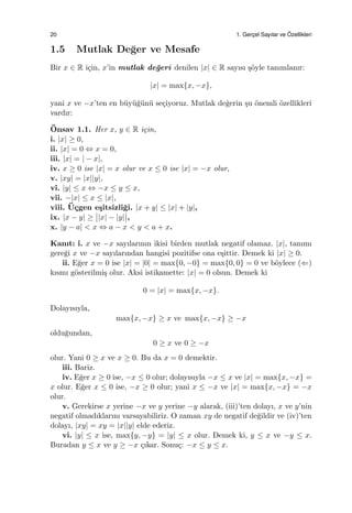 20 1. Gerc¸el Sayılar ve ¨Ozellikleri
1.5 Mutlak De˘ger ve Mesafe
Bir x ∈ R i¸cin, x’in mutlak de˘geri denilen |x| ∈ R sayısı ¸s¨oyle tanımlanır:
|x| = max{x, −x},
yani x ve −x’ten en b¨uy¨u˘g¨un¨u se¸ciyoruz. Mutlak de˘gerin ¸su ¨onemli ¨ozellikleri
vardır:
¨Onsav 1.1. Her x, y ∈ R i¸cin,
i. |x| ≥ 0,
ii. |x| = 0 ⇔ x = 0,
iii. |x| = | − x|,
iv. x ≥ 0 ise |x| = x olur ve x ≤ 0 ise |x| = −x olur,
v. |xy| = |x||y|,
vi. |y| ≤ x ⇔ −x ≤ y ≤ x,
vii. −|x| ≤ x ≤ |x|,
viii. ¨U¸cgen e¸sitsizli˘gi. |x + y| ≤ |x| + |y|,
ix. |x − y| ≥ |x| − |y| ,
x. |y − a| < x ⇔ a − x < y < a + x.
Kanıt: i. x ve −x sayılarının ikisi birden mutlak negatif olamaz. |x|, tanımı
gere˘gi x ve −x sayılarından hangisi pozitifse ona e¸sittir. Demek ki |x| ≥ 0.
ii. E˘ger x = 0 ise |x| = |0| = max{0, −0} = max{0, 0} = 0 ve b¨oylece (⇐)
kısmı g¨osterilmi¸s olur. Aksi istikamette: |x| = 0 olsun. Demek ki
0 = |x| = max{x, −x}.
Dolayısıyla,
max{x, −x} ≥ x ve max{x, −x} ≥ −x
oldu˘gundan,
0 ≥ x ve 0 ≥ −x
olur. Yani 0 ≥ x ve x ≥ 0. Bu da x = 0 demektir.
iii. Bariz.
iv. E˘ger x ≥ 0 ise, −x ≤ 0 olur; dolayısıyla −x ≤ x ve |x| = max{x, −x} =
x olur. E˘ger x ≤ 0 ise, −x ≥ 0 olur; yani x ≤ −x ve |x| = max{x, −x} = −x
olur.
v. Gerekirse x yerine −x ve y yerine −y alarak, (iii)’ten dolayı, x ve y’nin
negatif olmadıklarını varsayabiliriz. O zaman xy de negatif de˘gildir ve (iv)’ten
dolayı, |xy| = xy = |x||y| elde ederiz.
vi. |y| ≤ x ise, max{y, −y} = |y| ≤ x olur. Demek ki, y ≤ x ve −y ≤ x.
Buradan y ≤ x ve y ≥ −x ¸cıkar. Sonu¸c: −x ≤ y ≤ x.
 