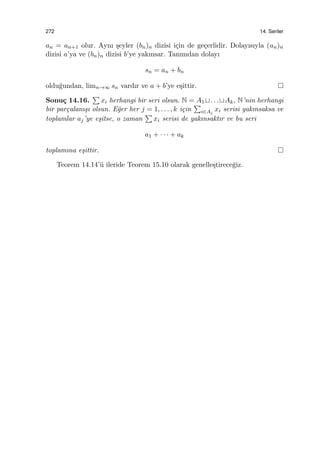 272 14. Seriler
an = an+1 olur. Aynı ¸seyler (bn)n dizisi i¸cin de ge¸cerlidir. Dolayısıyla (an)n
dizisi a’ya ve (bn)n dizisi b’ye yakınsar. Tanımdan dolayı
sn = an + bn
oldu˘gundan, limn→∞ sn vardır ve a + b’ye e¸sittir.
Sonu¸c 14.16.
∑
xi herhangi bir seri olsun. N = A1 ⊔. . .⊔Ak, N’nin herhangi
bir par¸calanı¸sı olsun. E˘ger her j = 1, . . . , k i¸cin
∑
i∈Aj
xi serisi yakınsaksa ve
toplamlar aj’ye e¸sitse, o zaman
∑
xi serisi de yakınsaktır ve bu seri
a1 + · · · + ak
toplamına e¸sittir.
Teorem 14.14’¨u ileride Teorem 15.10 olarak genelle¸stirece˘giz.
 