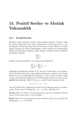 15. Pozitif Seriler ve Mutlak
Yakınsaklık
15.1 Pozitif Seriler
Terimleri negatif olmayan serilerin analizi olduk¸ca kolaydır. Nitekim, b¨oyle
bir serinin yakınsaması i¸cin, kısmi toplamlarının sınırlı olması yeter ve ge-
rek ko¸suldur. Bunun ¸cok kolay kanıtını birazdan verece˘giz. B¨oylece, terimleri
negatif olmayan bir serinin yakınsaklı˘gını, serinin hangi sayıya yakınsadı˘gını
bilmeden de bulabilme imkˆanına sahip olaca˘gız. Ge¸cmi¸ste bunun ¨orneklerini
¸cok g¨ord¨uk. ¨Orne˘gin,
∞∑
i=1
1
i5
serisinin terimleri pozitiftir ve bu serinin kısmi toplamları
n∑
i=1
1
i5
≤
n∑
i=1
1
i2
< 2
e¸sitsizli˘gini sa˘gladı˘gından (¨Ornek 7.10), Teorem 7.1’den dolayı, seri yakınsar.
Ancak, bırakın hangi sayıya yakınsadı˘gının bilinmesini, serinin ne t¨ur (¨orne˘gin
kesirli) bir sayıya yakınsadı˘gı bile bilinmiyor... Bu ve benzer konular bug¨un
reva¸cta olan ara¸stırma konularıdır. Terimleri negatif olmayan bir seriye kısaca
pozitif seri diyece˘giz. B¨oyle bir
∑
i≥0 xi serisinin kısmi toplamlar dizisi
sn = x0 + x1 + · · · + xn
artan bir dizidir elbet. Dolayısıyla pozitif bir seri ıraksaksa ancak ∞’a ıraksa-
yabilir (Teorem 12.1). ¨Orne˘gin
∑
i≥1 1/i = ∞ (bkz. Altb¨ol¨um 7.2).
Teorem 15.1. Pozitif bir serinin yakınsaması i¸cin kısmi toplamlar dizisinin
¨ustten sınırlı olması yeter ve gerek ko¸suldur.
Kanıt: E˘ger seri s’ye yakınsıyorsa, kısmi toplamlar dizisi (sn)n artan bir dizi
oldu˘gundan, sn ≤ s elde edilir.
 