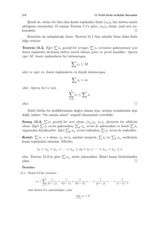 274 15. Pozitif Seriler ve Mutlak Yakınsaklık
S¸imdi de, artan bir dizi olan kısmi toplamlar dizisi (sn)n’nin ¨ustten sınırlı
oldu˘gunu varsayalım. O zaman Teorem 7.1’e g¨ore, (sn)n dizisi, yani seri ya-
kınsaktır.
Kanıttan da anla¸sılaca˘gı ¨uzere, Teorem 15.1 bize aslında biraz daha fazla
bilgi veriyor:
Teorem 15.2. E˘ger
∑
xi pozitif bir seriyse,
∑
xi serisinin yakınsaması i¸cin
kısmi toplamlar dizisinin ¨ustten sınırlı olması yeter ve gerek ko¸suldur. Ayrıca
e˘ger M, kısmi toplamların bir ¨ustsınırıysa,
∑
xi ≤ M
olur ve e˘ger m, kısmi toplamların en k¨u¸c¨uk ¨ustsınırıysa,
∑
xi = m
olur. Ayrıca her n i¸cin
n∑
i=0
xi ≤
∑
xi
olur.
Tabii b¨ut¨un bu dediklerimizin do˘gru olması i¸cin, serinin terimlerinin hep
de˘gil, sadece “bir zaman sonra” negatif olmamaları yeterlidir.
Sonu¸c 15.3.
∑
xi pozitif bir seri olsun. (xik
)k, (xi)i dizisinin bir altdizisi
olsun. E˘ger
∑
xi serisi yakınsaksa,
∑
k xik
serisi de yakınsaktır ve limiti
∑
xi
sayısından k¨u¸c¨uke¸sittir. E˘ger
∑
k xik
serisi ıraksaksa,
∑
xi serisi de ıraksaktır.
Kanıt:
∑
xi = s olsun. sn ve tn sayıları sırasıyla,
∑
xi ve
∑
k xik
serilerinin
kısmi toplamları olsunlar. Elbette,
tn = xi0 + xi1 + · · · + xin ≤ x0 + x1 + · · · + xin = sin ≤ s
olur. Teorem 15.2’ye g¨ore
∑
xik
serisi yakınsaktır. ˙Ikinci kısım birincisinden
¸cıkar.
¨Ornekler
15.1. ¨Ornek 6.8’de, terimleri
xi =
i−1∑
j=1
1
j(i − j)
=
1
1(i − 1)
+
1
2(i − 2)
+ · · · +
1
j(i − j)
+ · · · +
1
(i − 1) · 1
,
olan dizinin 0’a yakınsadı˘gını, yani,
lim
i→∞
xi = 0
 