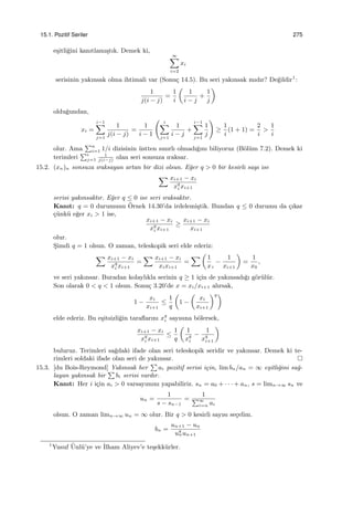 15.1. Pozitif Seriler 275
e¸sitli˘gini kanıtlamı¸stık. Demek ki,
∞∑
i=2
xi
serisinin yakınsak olma ihtimali var (Sonu¸c 14.5). Bu seri yakınsak mıdır? De˘gildir1
:
1
j(i − j)
=
1
i
(
1
i − j
+
1
j
)
oldu˘gundan,
xi =
i−1∑
j=1
1
j(i − j)
=
1
i − 1
( i∑
j=1
1
i − j
+
i−1∑
j=1
1
j
)
≥
1
i
(1 + 1) =
2
i
>
1
i
olur. Ama
∑n
i=1 1/i dizisinin ¨ustten sınırlı olmadı˘gını biliyoruz (B¨ol¨um 7.2). Demek ki
terimleri
∑i
j=1
1
j(i−j)
olan seri sonsuza ıraksar.
15.2. (xn)n sonsuza ıraksayan artan bir dizi olsun. E˘ger q > 0 bir kesirli sayı ise
∑ xi+1 − xi
xq
i xi+1
serisi yakınsaktır. E˘ger q ≤ 0 ise seri ıraksaktır.
Kanıt: q = 0 durumunu ¨Ornek 14.30’da irdelemi¸stik. Bundan q ≤ 0 durumu da ¸cıkar
¸c¨unk¨u e˘ger xi > 1 ise,
xi+1 − xi
xq
i xi+1
≥
xi+1 − xi
xi+1
olur.
S¸imdi q = 1 olsun. O zaman, teleskopik seri elde ederiz:
∑ xi+1 − xi
xq
i xi+1
=
∑ xi+1 − xi
xixi+1
=
∑ (
1
xi
−
1
xi+1
)
=
1
x0
,
ve seri yakınsar. Buradan kolaylıkla serinin q ≥ 1 i¸cin de yakınsadı˘gı g¨or¨ul¨ur.
Son olarak 0 < q < 1 olsun. Sonu¸c 3.20’de x = xi/xi+1 alırsak,
1 −
xi
xi+1
≤
1
q
(
1 −
(
xi
xi+1
)q)
elde ederiz. Bu e¸sitsizli˘gin taraﬂarını xq
i sayısına b¨olersek,
xi+1 − xi
xq
i xi+1
≤
1
q
(
1
xq
i
−
1
xq
i+1
)
buluruz. Terimleri sa˘gdaki ifade olan seri teleskopik seridir ve yakınsar. Demek ki te-
rimleri soldaki ifade olan seri de yakınsar.
15.3. [du Bois-Reymond] Yakınsak her
∑
ai pozitif serisi i¸cin, lim bn/an = ∞ e¸sitli˘gini sa˘g-
layan yakınsak bir
∑
bi serisi vardır.
Kanıt: Her i i¸cin ai > 0 varsayımını yapabiliriz. sn = a0 + · · · + an, s = limn→∞ sn ve
un =
1
s − sn−1
=
1
∑∞
i=n ai
olsun. O zaman limn→∞ un = ∞ olur. Bir q > 0 kesirli sayısı se¸celim.
bn =
un+1 − un
uq
nun+1
1
Yusuf ¨Unl¨u’ye ve ˙Ilham Aliyev’e te¸sekk¨urler.
 
