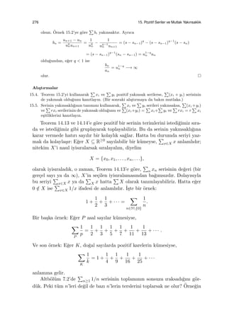 276 15. Pozitif Seriler ve Mutlak Yakınsaklık
olsun. ¨Ornek 15.2’ye g¨ore
∑
bi yakınsaktır. Ayrıca
bn =
un+1 − un
uq
nun+1
=
1
uq
n
−
1
uq−1
n un+1
= (s − sn−1)q
− (s − sn−1)q−1
(s − sn)
= (s − sn−1)q−1
(sn − sn−1) = u1−q
n an
oldu˘gundan, e˘ger q < 1 ise
bn
an
= u1−q
n −→ ∞
olur.
Alı¸stırmalar
15.4. Teorem 15.2’yi kullanarak
∑
xi ve
∑
yi pozitif yakınsak serilerse,
∑
(xi + yi) serisinin
de yakınsak oldu˘gunu kanıtlayın. (Bir sonraki alı¸stırmaya da bakın mutlaka.)
15.5. Serinin yakınsaklı˘gının tanımını kullanarak,
∑
xi ve
∑
yi serileri yakınsaksa,
∑
(xi +yi)
ve
∑
rxi serilerinin de yakınsak oldu˘gunu ve
∑
(xi+yi) =
∑
xi+
∑
yi ve
∑
rxi = r
∑
xi
e¸sitliklerini kanıtlayın.
Teorem 14.13 ve 14.14’e g¨ore pozitif bir serinin terimlerini istedi˘gimiz sıra-
da ve istedi˘gimiz gibi gruplayarak toplayabiliriz. Bu da serinin yakınsaklı˘gına
karar vermede hatırı sayılır bir kolaylık sa˘glar. Hatta bu durumda seriyi yaz-
mak da kolayla¸sır: E˘ger X ⊆ R≥0 sayılabilir bir k¨umeyse,
∑
x∈X x anlamlıdır;
nitekim X’i nasıl iyisıralarsak sıralayalım, diyelim
X = {x0, x1, . . . , xn, . . .},
olarak iyisıraladık, o zaman, Teorem 14.13’e g¨ore,
∑
n xn serisinin de˘geri (bir
ger¸cel sayı ya da ∞), X’in se¸cilen iyisıralamasından ba˘gımsızdır. Dolayısıyla
bu seriyi
∑
x∈X x ya da
∑
X x hatta
∑
X olarak tanımlayabiliriz. Hatta e˘ger
0 /∈ X ise
∑
x∈X 1/x ifadesi de anlamlıdır. ˙I¸ste bir ¨ornek:
1 +
1
2
+
1
3
+ · · · =
∑
n∈N{0}
1
n
.
Bir ba¸ska ¨ornek: E˘ger P asal sayılar k¨umesiyse,
∑
P
1
p
=
1
2
+
1
3
+
1
5
+
1
7
+
1
11
+
1
13
+ · · · .
Ve son ¨ornek: E˘ger K, do˘gal sayılarda pozitif karelerin k¨umesiyse,
∑
K
1
k
= 1 +
1
4
+
1
9
+
1
16
+
1
25
+ · · ·
anlamına gelir.
Altb¨ol¨um 7.2’de
∑
n≥1 1/n serisinin toplamının sonsuza ıraksadı˘gını g¨or-
d¨uk. Peki t¨um n’leri de˘gil de bazı n’lerin terslerini toplarsak ne olur? ¨Orne˘gin
 