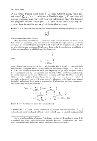 15.1. Pozitif Seriler 277
P asal sayılar k¨umesi olmak ¨uzere
∑
P
1
p serisi yakınsak mıdır, yoksa ırak-
sak mıdır?
∑
n≥1 1/n = ∞ oldu˘gundan, hislerimiz, e˘ger “¸cok” asal varsa seri
sonsuza ıraksamalı ama “az” asal varsa seri yakınsamalı diyor. Bu durumda
seri ger¸cekten sonsuza ıraksar (bkz. [T3]) ama bunun kanıtı kolay de˘gildir2.
A¸sa˘gıda bu minvalde bir soru ve ¸sık ¸c¨oz¨um¨un¨u bulacaksınız.
¨Ornek 15.6. B, onluk tabanda yazıldı˘gında i¸cinde 0 rakamı belirmeyen do˘gal sayılar k¨umesi
olsun.
∑
n∈B
1
n
serisinin yakınsaklı˘gını inceleyelim.
¨Once hislerimizi konu¸sturalım. B k¨umesinde do˘gal sayıların bir¸co˘gu var mıdır, yoksa
tam tersine B k¨umesinde az mı sayı vardır? n basamaklı bir do˘gal sayıda 0 belirmeme
olasılı˘gı, n ¸cok b¨uy¨uk oldu˘gunda ¸cok k¨u¸c¨ukt¨ur. (1 milyar defa zar attı˘gınızda, en az bir defa
¸se¸s gelece˘ginden emin olmalısınız. Neredeyse...) Dolayısıyla B k¨umesinde az sayı oldu˘gu ve
serinin yakınsak olması gerekti˘gi s¨oylenebilir. G¨orece˘giz...
α =
1
1
+ · · · +
1
9
olsun.
Gk =
∑
n∈B,n<10k
1
n
olsun. Bulmak istedi˘gimiz elbette limk→∞ Gk limitidir. Her k i¸cin Gk < 10α e¸sitsizli˘gini
kanıtlayaca˘gız ve b¨oylece serinin yakınsak oldu˘gunu kanıtlamı¸s olaca˘gız. k = 1 i¸cin Gk =
G1 = α < 10α oldu˘gundan e¸sitsizlik do˘gru. S¸imdi e¸sitsizli˘gin k i¸cin do˘gru oldu˘gunu varsayıp
k + 1 i¸cin kanıtlayalım. 1, . . . , 9 sayılarını muaf tutarak B’deki n sayılarının son hanelerini
0’a d¨on¨u¸st¨urelim ve b¨oylece elde edilen sayıyı n′
olarak g¨osterelim. Elbette n′
sayısı 10’a
b¨ol¨un¨ur ve n′′
= n′
/10 ∈ B olur. Ayrıca elbette 10n′′
= n′
< n ≤ n′
+ 9 = 10n′′
+ 9
olur; dolayısıyla tam 9 tane n ∈ B sayısı aynı n′′
∈ B sayısını verir. S¸imdi hesap yapalım
(a¸sa˘gıdaki toplamlarda do˘gal sayıların istisnasız hep B k¨umesinden alındı˘gını varsayaca˘gız,
yani 1/1205 gibi sayılar belirmeyecek):
Gk+1 =
∑
n<10k+1
1
n
= α +
∑
10<n<10k+1
1
n
< α +
∑
10<n<10k+1
1
n′
= α +
1
10
∑
10<n<10k+1
1
n′′
= α +
9
10
∑
n′′<10k
1
n′′
= α +
9Gk
10
< α + 9α = 10α.
Demek ki seri 10α’dan daha k¨u¸c¨uk bir sayıya yakınsar.
Alı¸stırma 15.7. C, i¸cinde 1 rakamı bulunmayan pozitif do˘gal sayılar k¨umesi olsun.
∑
n∈C
1
n
serisi yakınsak mıdır ve yakınsaksa ¨Ornek 15.6’da verilen
∑
n∈B 1/n serisinden k¨u¸c¨uk m¨ud¨ur?
2
Bug¨un artık kanıtı bilinen Bertrand Postulatı’na g¨ore her n > 1 do˘gal sayısı i¸cin n ile 2n
arasında bir asal vardır. Bu serinin sonsuza ıraksadı˘gı Bertrand Postulatı’ndan ¸cıkar. ˙Ikinci
cildin ek b¨ol¨umlerinden birinde bu serinin sonsuza ıraksadı˘gı kanıtlanacak.
 