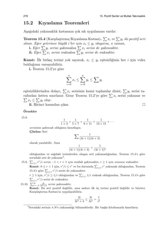 278 15. Pozitif Seriler ve Mutlak Yakınsaklık
15.2 Kıyaslama Teoremleri
A¸sa˘gıdaki yakınsaklık kıstasının ¸cok sık uygulaması vardır:
Teorem 15.4 (Kar¸sıla¸stırma/Kıyaslama Kıstası).
∑
xi ve
∑
yi iki pozitif seri
olsun. E˘ger yeterince b¨uy¨uk i’ler i¸cin xi ≤ yi oluyorsa, o zaman,
i. E˘ger
∑
yi serisi yakınsaksa
∑
xi serisi de yakınsaktır.
ii. E˘ger
∑
xi serisi ıraksaksa
∑
yi serisi de ıraksaktır.
Kanıt: ˙Ilk birka¸c terimi yok sayarak, xi ≤ yi e¸sitsizli˘ginin her i i¸cin vuku
buldu˘gunu varsayabiliriz.
i. Teorem 15.2’ye g¨ore
n∑
i=0
xi ≤
n∑
i=0
yi ≤
∑
yi
e¸sitsizliklerinden dolayı,
∑
xi serisinin kısmi toplamlar dizisi,
∑
yi serisi ta-
rafından ¨ustten sınırlanır. Gene Teorem 15.2’ye g¨ore
∑
xi serisi yakınsar ve∑
xi ≤
∑
yi olur.
ii. Birinci kısımdan ¸cıkar.
¨Ornekler
15.8.
1
1 × 3
+
1
5 × 7
+
1
9 × 11
+
1
13 × 15
+ · · ·
serisinin yakınsak oldu˘gunu kanıtlayın.
C¸ ¨oz¨um: Seri
∑ 1
(4i + 1)(4i + 3)
olarak yazılabilir. Ama
1
(4i + 1)(4i + 3)
<
1
(4i + 1)2
oldu˘gundan ve sa˘gdaki terimlerden olu¸san seri yakınsadı˘gından, Teorem 15.4’e g¨ore
sorudaki seri de yakınsar3
.
15.9.
∑
i≥1 ri
/i serisi −1 < r < 1 i¸cin mutlak yakınsaktır, r ≥ 1 i¸cin sonsuza ıraksaktır.
Kanıt: 0 ≤ r < 1 i¸cin, ri
/i ≤ ri
ve bu durumda
∑
i≥1 ri
yakınsak oldu˘gundan, Teorem
15.4’e g¨ore
∑
i≥1 ri
/i serisi de yakınsaktır.
r ≥ 1 i¸cin, ri
/i ≥ 1/i oldu˘gundan ve
∑
i≥1 1/i ıraksak oldu˘gundan, Teorem 15.4’e g¨ore
∑
i≥1 ri
/i serisi de ıraksaktır.
15.10.
∑∞
i=−2
2i
3i3+4
serisi yakınsaktır.
Kanıt: Bu seri pozitif de˘gildir, ama sadece ilk ¨u¸c terimi pozitif de˘gildir ve b¨oylece
Kar¸sıla¸stırma Kıstası’nı uygulayabiliriz.
2i
3i3 + 4
≤
3i
3i3
=
1
i2
3
Sorudaki serinin π/8’e yakınsadı˘gı bilinmektedir. Bir ba¸ska kitabımızda kanıtlarız.
 