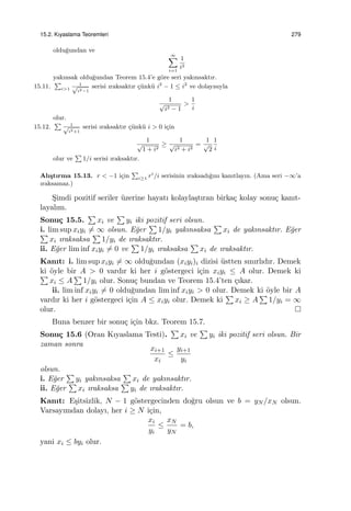 15.2. Kıyaslama Teoremleri 279
oldu˘gundan ve
∞∑
i=1
1
i2
yakınsak oldu˘gundan Teorem 15.4’e g¨ore seri yakınsaktır.
15.11.
∑
i>1
1√
i2−1
serisi ıraksaktır ¸c¨unk¨u i2
− 1 ≤ i2
ve dolayısıyla
1
√
i2 − 1
>
1
i
olur.
15.12.
∑ 1√
i2+1
serisi ıraksaktır ¸c¨unk¨u i > 0 i¸cin
1
√
1 + i2
≥
1
√
i2 + i2
=
1
√
2
1
i
olur ve
∑
1/i serisi ıraksaktır.
Alı¸stırma 15.13. r < −1 i¸cin
∑
i≥1 ri
/i serisinin ıraksadı˘gını kanıtlayın. (Ama seri −∞’a
ıraksamaz.)
S¸imdi pozitif seriler ¨uzerine hayatı kolayla¸stıran birka¸c kolay sonu¸c kanıt-
layalım.
Sonu¸c 15.5.
∑
xi ve
∑
yi iki pozitif seri olsun.
i. lim sup xiyi ̸= ∞ olsun. E˘ger
∑
1/yi yakınsaksa
∑
xi de yakınsaktır. E˘ger∑
xi ıraksaksa
∑
1/yi de ıraksaktır.
ii. E˘ger lim inf xiyi ̸= 0 ve
∑
1/yi ıraksaksa
∑
xi de ıraksaktır.
Kanıt: i. lim sup xiyi ̸= ∞ oldu˘gundan (xiyi)i dizisi ¨ustten sınırlıdır. Demek
ki ¨oyle bir A > 0 vardır ki her i g¨ostergeci i¸cin xiyi ≤ A olur. Demek ki∑
xi ≤ A
∑
1/yi olur. Sonu¸c bundan ve Teorem 15.4’ten ¸cıkar.
ii. lim inf xiyi ̸= 0 oldu˘gundan lim inf xiyi > 0 olur. Demek ki ¨oyle bir A
vardır ki her i g¨ostergeci i¸cin A ≤ xiyi olur. Demek ki
∑
xi ≥ A
∑
1/yi = ∞
olur.
Buna benzer bir sonu¸c i¸cin bkz. Teorem 15.7.
Sonu¸c 15.6 (Oran Kıyaslama Testi).
∑
xi ve
∑
yi iki pozitif seri olsun. Bir
zaman sonra
xi+1
xi
≤
yi+1
yi
olsun.
i. E˘ger
∑
yi yakınsaksa
∑
xi de yakınsaktır.
ii. E˘ger
∑
xi ıraksaksa
∑
yi de ıraksaktır.
Kanıt: E¸sitsizlik, N − 1 g¨ostergecinden do˘gru olsun ve b = yN /xN olsun.
Varsayımdan dolayı, her i ≥ N i¸cin,
xi
yi
≤
xN
yN
= b,
yani xi ≤ byi olur.
 