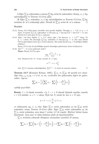 280 15. Pozitif Seriler ve Mutlak Yakınsaklık
i. E˘ger
∑
yi yakınsaksa o zaman
∑
byi serisi de yakınsaktır. Sonu¸c, xi ≤ byi
e¸sitsizli˘ginden ve Teorem 15.4’ten ¸cıkar.
ii. E˘ger
∑
xi ıraksaksa, xi ≤ byi e¸sitsizli˘ginden ve Teorem 15.4’ten,
∑
byi
serisinin de ∞’a ıraksadı˘gı ¸cıkar. Demek ki
∑
yi serisi de ∞’a ıraksar.
¨Ornekler
15.14. Sonu¸c 15.5.i’deki ko¸sul yeterlidir ama gerekli de˘gildir. ¨Orne˘gin xi = 1/2i
ve yi = i!
olsun. O zaman
∑
1/yi yakınsaktır ve lim sup xiyi = lim sup i!/2i
= lim i!/2i
= ∞ olur
(¨Ornek 6.1) ama gene de
∑
xi yakınsar.
15.15. E˘ger i bir kare de˘gilse xi = 1/i2
olsun, e˘ger i bir kareyse, xi = 1/i2/3
olsun. Ve
yi = i olsun. Bu durumda
∑
1/yi ıraksaktır ve lim sup xiyi = ∞ olur ama ¨Ornek
19.5’te g¨orece˘gimiz ¨uzere
∑
xi serisi yakınsar. (Bu arada lim inf xiyi = 0 e¸sitli˘gine dikkat
¸cekelim.)
Sonu¸c 15.5.ii i¸cin de gereklili˘gin ge¸cerli olmadı˘gını g¨ostermeyi okura bırakıyoruz.
15.16.
∑
(i1/i
− 1) serisi yakınsak mıdır?
Yanıt: ¨Ornek 10.17’ye g¨ore
lim
n→∞
n1/n
− 1
1/n
= ∞
olur. Demek ki bir A > 0 i¸cin, mesela A = 1 i¸cin,
n1/n
− 1 > A
1
n
olur.
∑
1/i sonsuza ıraksadı˘gından,
∑
(i1/i
− 1) serisi de sonsuza ıraksar.
Teorem 15.7 (Kummer Kıstası, 1837).
∑
xi ve
∑
yi iki pozitif seri olsun.
E˘ger limi→∞ xi/yi = ℓ ̸= 0, ∞ ise, serilerden biri yakınsaksa di˘geri de yakın-
saktır. Ayrıca
∑
yi =
1
ℓ
(∑
xi −
∑ (
1 − ℓ
yi
xi
)
xi
)
e¸sitli˘gi ge¸cerlidir.
Kanıt: ℓ > 0 olmak zorunda. ϵ’u, ℓ − ϵ > 0 olacak bi¸cimde se¸celim, mesela
ϵ = ℓ/2 olabilir. a = ℓ − ϵ olsun. ¨Oyle bir N vardır ki, her n > N i¸cin,
a = ℓ − ϵ ≤
xi
yi
≤ ℓ + ϵ,
ve dolayısıyla ayi ≤ xi olur. E˘ger
∑
xi serisi yakınsaksa ya da
∑
yi serisi
ıraksaksa, sonu¸c Teorem 15.4’ten ¸cıkar. E˘ger
∑
yi serisi yakınsaksa ya da∑
xi serisi ıraksaksa, aynı kanıt ℓ yerine 1/ℓ ile yapılır. B¨oylece birinci kısım
kanıtlandı. Aynı ¸seyi ve daha fazlasını ¸s¨oyle de kanıtlayabiliriz:
∑
xi serisinin yakınsak oldu˘gunu varsayalım (mesela!) O zaman,
∑
xi =
∑ (
ℓyi +
(
1 − ℓ
yi
xi
)
xi
)
= ℓ
∑
yi +
∑ (
1 − ℓ
yi
xi
)
xi
 