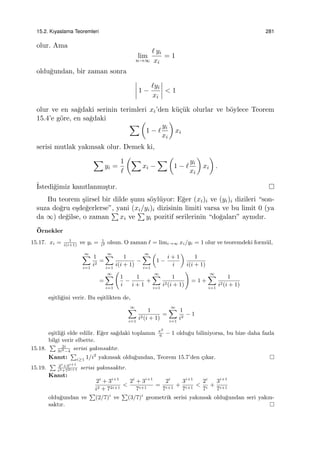 15.2. Kıyaslama Teoremleri 281
olur. Ama
lim
n→∞
ℓ yi
xi
= 1
oldu˘gundan, bir zaman sonra
1 −
ℓyi
xi
< 1
olur ve en sa˘gdaki serinin terimleri xi’den k¨u¸c¨uk olurlar ve b¨oylece Teorem
15.4’e g¨ore, en sa˘gdaki
∑ (
1 − ℓ
yi
xi
)
xi
serisi mutlak yakınsak olur. Demek ki,
∑
yi =
1
ℓ
(∑
xi −
∑ (
1 − ℓ
yi
xi
)
xi
)
.
˙Istedi˘gimiz kanıtlanmı¸stır.
Bu teorem ¸siirsel bir dilde ¸sunu s¨oyl¨uyor: E˘ger (xi)i ve (yi)i dizileri “son-
suza do˘gru e¸sde˘gerlerse”, yani (xi/yi)i dizisinin limiti varsa ve bu limit 0 (ya
da ∞) de˘gilse, o zaman
∑
xi ve
∑
yi pozitif serilerinin “do˘gaları” aynıdır.
¨Ornekler
15.17. xi = 1
i(i+1)
ve yi = 1
i2 olsun. O zaman ℓ = limi→∞ xi/yi = 1 olur ve teoremdeki form¨ul,
∞∑
i=1
1
i2
=
∞∑
i=1
1
i(i + 1)
−
∞∑
i=1
(
1 −
i + 1
i
)
1
i(i + 1)
=
∞∑
i=1
(
1
i
−
1
i + 1
+
∞∑
i=1
1
i2(i + 1)
)
= 1 +
∞∑
i=1
1
i2(i + 1)
e¸sitli˘gini verir. Bu e¸sitlikten de,
∞∑
i=1
1
i2(i + 1)
=
∞∑
i=1
1
i2
− 1
e¸sitli˘gi elde edilir. E˘ger sa˘gdaki toplamın π2
6
− 1 oldu˘gu biliniyorsa, bu bize daha fazla
bilgi verir elbette.
15.18.
∑ 2i
3i3−4
serisi yakınsaktır.
Kanıt:
∑
i≥1 1/i2
yakınsak oldu˘gundan, Teorem 15.7’den ¸cıkar.
15.19.
∑ 2i
+3i+1
i2+72i+1 serisi yakınsaktır.
Kanıt:
2i
+ 3i+1
i2 + 72i+1
<
2i
+ 3i+1
7i+1
=
2i
7i+1
+
3i+1
7i+1
<
2i
7i
+
3i+1
7i+1
oldu˘gundan ve
∑
(2/7)i
ve
∑
(3/7)i
geometrik serisi yakınsak oldu˘gundan seri yakın-
saktır.
 