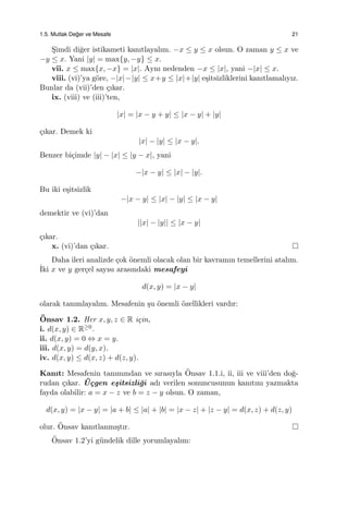 1.5. Mutlak De˘ger ve Mesafe 21
S¸imdi di˘ger istikameti kanıtlayalım. −x ≤ y ≤ x olsun. O zaman y ≤ x ve
−y ≤ x. Yani |y| = max{y, −y} ≤ x.
vii. x ≤ max{x, −x} = |x|. Aynı nedenden −x ≤ |x|, yani −|x| ≤ x.
viii. (vi)’ya g¨ore, −|x|−|y| ≤ x+y ≤ |x|+|y| e¸sitsizliklerini kanıtlamalıyız.
Bunlar da (vii)’den ¸cıkar.
ix. (viii) ve (iii)’ten,
|x| = |x − y + y| ≤ |x − y| + |y|
¸cıkar. Demek ki
|x| − |y| ≤ |x − y|.
Benzer bi¸cimde |y| − |x| ≤ |y − x|, yani
−|x − y| ≤ |x| − |y|.
Bu iki e¸sitsizlik
−|x − y| ≤ |x| − |y| ≤ |x − y|
demektir ve (vi)’dan
||x| − |y|| ≤ |x − y|
¸cıkar.
x. (vi)’dan ¸cıkar.
Daha ileri analizde ¸cok ¨onemli olacak olan bir kavramın temellerini atalım.
˙Iki x ve y ger¸cel sayısı arasındaki mesafeyi
d(x, y) = |x − y|
olarak tanımlayalım. Mesafenin ¸su ¨onemli ¨ozellikleri vardır:
¨Onsav 1.2. Her x, y, z ∈ R i¸cin,
i. d(x, y) ∈ R≥0.
ii. d(x, y) = 0 ⇔ x = y.
iii. d(x, y) = d(y, x).
iv. d(x, y) ≤ d(x, z) + d(z, y).
Kanıt: Mesafenin tanımından ve sırasıyla ¨Onsav 1.1.i, ii, iii ve viii’den do˘g-
rudan ¸cıkar. ¨U¸cgen e¸sitsizli˘gi adı verilen sonuncusunun kanıtını yazmakta
fayda olabilir: a = x − z ve b = z − y olsun. O zaman,
d(x, y) = |x − y| = |a + b| ≤ |a| + |b| = |x − z| + |z − y| = d(x, z) + d(z, y)
olur. ¨Onsav kanıtlanmı¸stır.
¨Onsav 1.2’yi g¨undelik dille yorumlayalım:
 