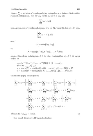 15.3. Mutlak Yakınsaklık 285
Kanıt:
∑
xi serisinin s’ye yakınsadı˘gını varsayalım. ϵ > 0 olsun. Seri mutlak
yakınsak oldu˘gundan, ¨oyle bir M1 vardır ki, her n > M1 i¸cin
∑
i>n
|xi| < ϵ/2
olur. Ayrıca, seri s’ye yakınsadı˘gından, ¨oyle bir M2 vardır ki, her n > M2 i¸cin,
n∑
i=0
xi − s ≤ ϵ/2
olur.
M = max{M1, M2}
ve
N = max{σ−1
(0), σ−1
(1), . . . , σ−1
(M)}
olsun. σ bir e¸sleme oldu˘gundan, N ≥ M olur. Herhangi bir n > N ≥ M sayısı
alalım ve
A = {σ−1(0), σ−1(1), . . . , σ−1(M)} ⊆ {0, 1, . . . , n},
B = {0, 1, . . . , n}  A,
u = min σ(B) = min({σ(0), σ(1), . . . , σ(n)}  {1, . . . , M}) > M,
v = max σ(B) = max({σ(0), σ(1), . . . , σ(n)}  {1, . . . , M}) ≥ u
tanımlarını yapıp hesaplayalım:
n∑
i=1
xσ(i) − s =
∑
i∈A
xσ(i) − s +
∑
i∈B
xσ(i) ≤
∑
i∈A
xσ(i) − s +
∑
i∈B
xσ(i)
≤
∑
i∈A
xσ(i) − s +
∑
i∈B
xσ(i) ≤
M∑
j=1
xj − s +
∑
i∈B
|xσ(i)|
=
M∑
j=1
xj − s +
∑
j∈σ(B)
|xj| ≤
M∑
j=1
xj − s +
v∑
j=u
|xj|
≤
M∑
j=1
xj − s +
v∑
j=M+1
|xj| ≤ ϵ/2 + ϵ/2 = ϵ
Demek ki
∑
xσ(i) = s olur.
Son olarak Teorem 14.14’¨u genelle¸stirelim:
 