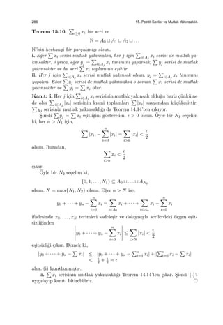 286 15. Pozitif Seriler ve Mutlak Yakınsaklık
Teorem 15.10.
∑
i≥0 xi bir seri ve
N = A0 ⊔ A1 ⊔ A2 ⊔ . . .
N’nin herhangi bir par¸calanı¸sı olsun.
i. E˘ger
∑
xi serisi mutlak yakınsaksa, her j i¸cin
∑
i∈Aj
xi serisi de mutlak ya-
kınsaktır. Ayrıca, e˘ger yj =
∑
i∈Aj
xi tanımını yaparsak,
∑
yj serisi de mutlak
yakınsaktır ve bu seri
∑
xi toplamına e¸sittir.
ii. Her j i¸cin
∑
i∈Aj
xi serisi mutlak yakınsak olsun. yj =
∑
i∈Aj
xi tanımını
yapalım. E˘ger
∑
yj serisi de mutlak yakınsaksa o zaman
∑
xi serisi de mutlak
yakınsaktır ve
∑
yj =
∑
xi olur.
Kanıt: i. Her j i¸cin
∑
i∈Aj
xi serisinin mutlak yakınsak oldu˘gu bariz ¸c¨unk¨u ne
de olsa
∑
i∈Aj
|xi| serisinin kısmi toplamları
∑
|xi| sayısından k¨u¸c¨uke¸sittir.
∑
yj serisinin mutlak yakınsaklı˘gı da Teorem 14.14’ten ¸cıkıyor.
S¸imdi
∑
yj =
∑
xi e¸sitli˘gini g¨osterelim. ϵ > 0 olsun. ¨Oyle bir N1 se¸celim
ki, her n > N1 i¸cin,
∑
|xi| −
n∑
i=0
|xi| =
∑
i>n
|xi| <
ϵ
2
olsun. Buradan, ∑
i>n
xi <
ϵ
2
¸cıkar.
¨Oyle bir N2 se¸celim ki,
{0, 1, . . . , N1} ⊆ A0 ∪ . . . ∪ AN2
olsun. N = max{N1, N2} olsun. E˘ger n > N ise,
y0 + · · · + yn −
n∑
i=0
xi =
∑
i∈A0
xi + · · · +
∑
i∈An
xi −
n∑
i=0
xi
ifadesinde x0, . . . , xN terimleri sadele¸sir ve dolayısıyla serilerdeki ¨u¸cgen e¸sit-
sizli˘ginden
y0 + · · · + yn −
n∑
i=0
xi ≤
∑
i>N
|xi| <
ϵ
2
e¸sitsizli˘gi ¸cıkar. Demek ki,
|y0 + · · · + yn −
∑
xi| ≤ |y0 + · · · + yn −
∑n
i=0 xi| + |
∑n
i=0 xi −
∑
xi|
< ϵ
2 + ϵ
2 = ϵ
olur. (i) kanıtlanmı¸stır.
ii.
∑
xi serisinin mutlak yakınsaklı˘gı Teorem 14.14’ten ¸cıkar. S¸imdi (i)’i
uygulayıp kanıtı bitirebiliriz.
 