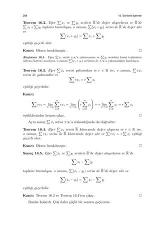 288 16. Serilerle ˙Is¸lemler
Teorem 16.2. E˘ger
∑
xi ve
∑
yi serileri R’de de˘ger alıyorlarsa ve R’de∑
xi +
∑
yi toplamı tanımlıysa, o zaman,
∑
(xi +yi) serisi de R’de de˘ger alır
ve ∑
(xi + yi) =
∑
xi +
∑
yi
e¸sitli˘gi ge¸cerli olur.
Kanıt: Okura bırakılmı¸stır.
Alı¸stırma 16.1. E˘ger
∑
xi serisi ±∞’a yakınsıyorsa ve
∑
yi serisinin kısmi toplamları
(alttan/¨ustten) sınırlıysa, o zaman
∑
(xi + yi) serisinin de ±∞’a yakınsadı˘gını kanıtlayın.
Teorem 16.3. E˘ger
∑
xi serisi yakınsaksa ve r ∈ R ise, o zaman,
∑
rxi
serisi de yakınsaktır ve ∑
rxi = r
∑
xi
e¸sitli˘gi ge¸cerlidir.
Kanıt:
∑
rxi = lim
n→∞
n∑
i=0
rxi = lim
n→∞
(
r
n∑
i=0
xi
)
= r lim
n→∞
n∑
i=0
xi = r
∑
xi
e¸sitliklerinden hemen ¸cıkar.
Aynı sonu¸c
∑
xi serisi ±∞’a ıraksadı˘gında da do˘grudur:
Teorem 16.4. E˘ger
∑
xi serisi R k¨umesinde de˘ger alıyorsa ve r ∈ R ise,
o zaman,
∑
rxi serisi de R k¨umesinde de˘ger alır ve
∑
rxi = r
∑
xi e¸sitli˘gi
ge¸cerli olur.
Kanıt: Okura bırakılmı¸stır.
Sonu¸c 16.5. E˘ger
∑
xi ve
∑
yi serileri R’de de˘ger alıyorlarsa ve R’de
∑
xi −
∑
yi
toplamı tanımlıysa, o zaman,
∑
(xi − yi) serisi de R’de de˘ger alır ve
∑
(xi − yi) =
∑
xi −
∑
yi
e¸sitli˘gi ge¸cerlidir.
Kanıt: Teorem 16.2 ve Teorem 16.4’ten ¸cıkar.
Bunlar kolaydı. C¸ok daha g¨u¸cl¨u bir sonuca ge¸ciyoruz.
 
