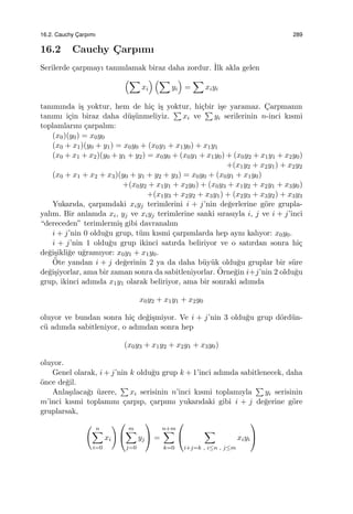 16.2. Cauchy C¸ arpımı 289
16.2 Cauchy C¸ arpımı
Serilerde ¸carpmayı tanımlamak biraz daha zordur. ˙Ilk akla gelen
(∑
xi
) (∑
yi
)
=
∑
xiyi
tanımında i¸s yoktur, hem de hi¸c i¸s yoktur, hi¸cbir i¸se yaramaz. C¸arpmanın
tanımı i¸cin biraz daha d¨u¸s¨unmeliyiz.
∑
xi ve
∑
yi serilerinin n-inci kısmi
toplamlarını ¸carpalım:
(x0)(y0) = x0y0
(x0 + x1)(y0 + y1) = x0y0 + (x0y1 + x1y0) + x1y1
(x0 + x1 + x2)(y0 + y1 + y2) = x0y0 + (x0y1 + x1y0) + (x0y2 + x1y1 + x2y0)
+(x1y2 + x2y1) + x2y2
(x0 + x1 + x2 + x3)(y0 + y1 + y2 + y3) = x0y0 + (x0y1 + x1y0)
+(x0y2 + x1y1 + x2y0) + (x0y3 + x1y2 + x2y1 + x3y0)
+(x1y3 + x2y2 + x3y1) + (x2y3 + x3y2) + x3y3
Yukarıda, ¸carpımdaki xiyj terimlerini i + j’nin de˘gerlerine g¨ore grupla-
yalım. Bir anlamda xi, yj ve xiyj terimlerine sanki sırasıyla i, j ve i + j’inci
“dereceden” terimlermi¸s gibi davranalım
i + j’nin 0 oldu˘gu grup, t¨um kısmi ¸carpımlarda hep aynı kalıyor: x0y0.
i + j’nin 1 oldu˘gu grup ikinci satırda beliriyor ve o satırdan sonra hi¸c
de˘gi¸sikli˘ge u˘gramıyor: x0y1 + x1y0.
¨Ote yandan i + j de˘gerinin 2 ya da daha b¨uy¨uk oldu˘gu gruplar bir s¨ure
de˘gi¸siyorlar, ama bir zaman sonra da sabitleniyorlar. ¨Orne˘gin i+j’nin 2 oldu˘gu
grup, ikinci adımda x1y1 olarak beliriyor, ama bir sonraki adımda
x0y2 + x1y1 + x2y0
oluyor ve bundan sonra hi¸c de˘gi¸smiyor. Ve i + j’nin 3 oldu˘gu grup d¨ord¨un-
c¨u adımda sabitleniyor, o adımdan sonra hep
(x0y3 + x1y2 + x2y1 + x3y0)
oluyor.
Genel olarak, i + j’nin k oldu˘gu grup k + 1’inci adımda sabitlenecek, daha
¨once de˘gil.
Anla¸sılaca˘gı ¨uzere,
∑
xi serisinin n’inci kısmi toplamıyla
∑
yi serisinin
m’inci kısmi toplamını ¸carpıp, ¸carpımı yukarıdaki gibi i + j de˘gerine g¨ore
gruplarsak,
( n∑
i=0
xi
) 

m∑
j=0
yj

 =
n+m∑
k=0


∑
i+j=k , i≤n , j≤m
xiyi


 