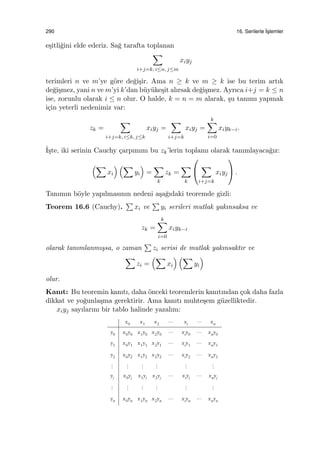 290 16. Serilerle ˙Is¸lemler
e¸sitli˘gini elde ederiz. Sa˘g tarafta toplanan
∑
i+j=k, i≤n, j≤m
xiyj
terimleri n ve m’ye g¨ore de˘gi¸sir. Ama n ≥ k ve m ≥ k ise bu terim artık
de˘gi¸smez, yani n ve m’yi k’dan b¨uy¨uke¸sit alırsak de˘gi¸smez. Ayrıca i+j = k ≤ n
ise, zorunlu olarak i ≤ n olur. O halde, k = n = m alarak, ¸su tanımı yapmak
i¸cin yeterli nedenimiz var:
zk =
∑
i+j=k, i≤k, j≤k
xiyj =
∑
i+j=k
xiyj =
k∑
i=0
xiyk−i.
˙I¸ste, iki serinin Cauchy ¸carpımını bu zk’lerin toplamı olarak tanımlayaca˘gız:
(∑
xi
) (∑
yi
)
=
∑
k
zk =
∑
k


∑
i+j=k
xiyj

 .
Tanımın b¨oyle yapılmasının nedeni a¸sa˘gıdaki teoremde gizli:
Teorem 16.6 (Cauchy).
∑
xi ve
∑
yi serileri mutlak yakınsaksa ve
zk =
k∑
i=0
xiyk−i
olarak tanımlanmı¸ssa, o zaman
∑
zi serisi de mutlak yakınsaktır ve
∑
zi =
(∑
xi
) (∑
yi
)
olur.
Kanıt: Bu teoremin kanıtı, daha ¨onceki teoremlerin kanıtından ¸cok daha fazla
dikkat ve yo˘gunla¸sma gerektirir. Ama kanıtı muhte¸sem g¨uzelliktedir.
xiyj sayılarını bir tablo halinde yazalım:
 